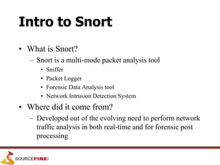 Intro to Snort
• What is Snort?
– Snort is a multi-mode packet analysis tool
• Sniffer
• Packet Logger
• Forensic Data Analysis tool
• Network Intrusion Detection System
• Where did it come from?
– Developed out of the evolving need to perform network
traffic analysis in both real-time and for forensic post
processing
 