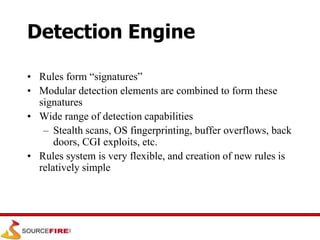 Detection Engine
• Rules form “signatures”
• Modular detection elements are combined to form these
signatures
• Wide range of detection capabilities
– Stealth scans, OS fingerprinting, buffer overflows, back
doors, CGI exploits, etc.
• Rules system is very flexible, and creation of new rules is
relatively simple
 