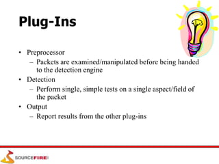 Plug-Ins
• Preprocessor
– Packets are examined/manipulated before being handed
to the detection engine
• Detection
– Perform single, simple tests on a single aspect/field of
the packet
• Output
– Report results from the other plug-ins
 