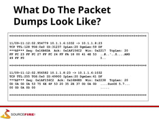 What Do The Packet
Dumps Look Like?
=+=+=+=+=+=+=+=+=+=+=+=+=+=+=+=+=+=+=+=+=+=+=+=+=+=+=+=+=+=+=+=+=+=+=+=+=+
11/09-11:12:02.954779 10.1.1.6:1032 -> 10.1.1.8:23
TCP TTL:128 TOS:0x0 ID:31237 IpLen:20 DgmLen:59 DF
***AP*** Seq: 0x16B6DA Ack: 0x1AF156C2 Win: 0x2217 TcpLen: 20
FF FC 23 FF FC 27 FF FC 24 FF FA 18 00 41 4E 53 ..#..'..$....ANS
49 FF F0 I..
=+=+=+=+=+=+=+=+=+=+=+=+=+=+=+=+=+=+=+=+=+=+=+=+=+=+=+=+=+=+=+=+=+=+=+=+=+
11/09-11:12:02.956582 10.1.1.8:23 -> 10.1.1.6:1032
TCP TTL:255 TOS:0x0 ID:49900 IpLen:20 DgmLen:61 DF
***AP*** Seq: 0x1AF156C2 Ack: 0x16B6ED Win: 0x2238 TcpLen: 20
0D 0A 0D 0A 53 75 6E 4F 53 20 35 2E 37 0D 0A 0D ....SunOS 5.7...
00 0D 0A 0D 00 .....
=+=+=+=+=+=+=+=+=+=+=+=+=+=+=+=+=+=+=+=+=+=+=+=+=+=+=+=+=+=+=+=+=+=+=+=+=+
 