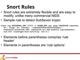 Snort Rules
• Snort rules are extremely flexible and are easy to
modify, unlike many commercial NIDS
• Sample rule to detect SubSeven trojan:
alert tcp $EXTERNAL_NET 27374 -> $HOME_NET any (msg:"BACKDOOR subseven
22"; flags: A+; content: "|0d0a5b52504c5d3030320d0a|";
reference:arachnids,485; reference:url,www.hackfix.org/subseven/;
sid:103; classtype:misc-activity; rev:4;)
• Elements before parentheses comprise ‘rule
header’
• Elements in parentheses are ‘rule options’
 