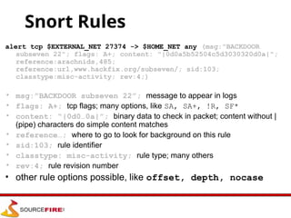 Snort Rules
alert tcp $EXTERNAL_NET 27374 -> $HOME_NET any (msg:"BACKDOOR
subseven 22"; flags: A+; content: "|0d0a5b52504c5d3030320d0a|";
reference:arachnids,485;
reference:url,www.hackfix.org/subseven/; sid:103;
classtype:misc-activity; rev:4;)
• msg:”BACKDOOR subseven 22”; message to appear in logs
• flags: A+; tcp flags; many options, like SA, SA+, !R, SF*
• content: “|0d0…0a|”; binary data to check in packet; content without |
(pipe) characters do simple content matches
• reference…; where to go to look for background on this rule
• sid:103; rule identifier
• classtype: misc-activity; rule type; many others
• rev:4; rule revision number
• other rule options possible, like offset, depth, nocase
 