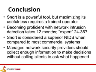 Conclusion
• Snort is a powerful tool, but maximizing its
usefulness requires a trained operator
• Becoming proficient with network intrusion
detection takes 12 months; “expert” 24-36?
• Snort is considered a superior NIDS when
compared to most commercial systems
• Managed network security providers should
collect enough information to make decisions
without calling clients to ask what happened
 