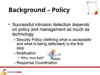 Background – Policy
• Successful intrusion detection depends
on policy and management as much as
technology
– Security Policy (defining what is acceptable
and what is being defended) is the first
step
– Notification
• Who, how fast?
– Response Coordination
 