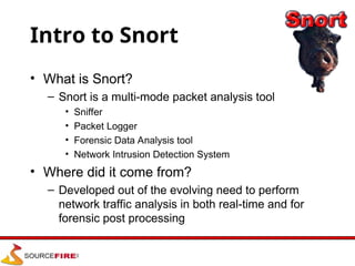 Intro to Snort
• What is Snort?
– Snort is a multi-mode packet analysis tool
• Sniffer
• Packet Logger
• Forensic Data Analysis tool
• Network Intrusion Detection System
• Where did it come from?
– Developed out of the evolving need to perform
network traffic analysis in both real-time and for
forensic post processing
 
