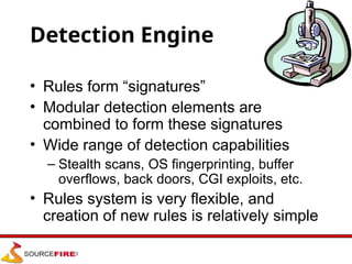 Detection Engine
• Rules form “signatures”
• Modular detection elements are
combined to form these signatures
• Wide range of detection capabilities
– Stealth scans, OS fingerprinting, buffer
overflows, back doors, CGI exploits, etc.
• Rules system is very flexible, and
creation of new rules is relatively simple
 