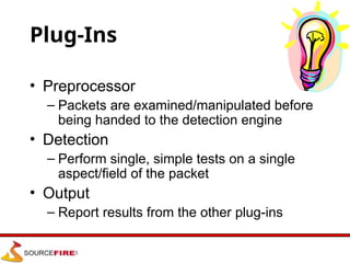 Plug-Ins
• Preprocessor
– Packets are examined/manipulated before
being handed to the detection engine
• Detection
– Perform single, simple tests on a single
aspect/field of the packet
• Output
– Report results from the other plug-ins
 