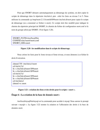 Pour que SNORT démarre automatiquement au démarrage du système, on doit copier le
scripte de démarrage dans le répertoire /etc/init.d, puis créer les liens au niveau 3 et 5. Nous
utilisons la commande cp /tmp/snort-2.3.3/contrib/S99snort /etc/init.d/snort pour copier le scripte
de démarrage (on a renommé ce fichier à snort). Ce scripte doit être modifié pour indiquer le
chemin du répertoire principal de SNORT, le chemin du fichier de configuration snort.conf et le
nom du groupe utlisé par SNORT. (Voir figure 3.20).



 SNORT_PATH=/usr/local/bin
 CONFIG=/etc/snort/snort.conf
 SNORT_GID=snort

           Figure 3.20 : les modification dans le scripte de démarrage.


       Nous créons les liens pour le 3eme niveau et 5eme niveau, et nous donnons à ce fichier le
droit d’exécution.

 chmod 755 /etc/init.d /snort
 cd /etc/rc3.d
 ln -s /etc/init.d/snort S99snort
 ln -s /etc/init.d/snort K99snort
 cd /etc/rc5.d
 ln -s /etc/init.d/snort S99snort
 ln -s /etc/init.d/snort K99snort
 cd /etc/init.d
 chmod +x snort

        Figure 3.21 : création des liens et des droits pour le scripte « snort ».

Étape 6 : La création de la base de donnée snort :

       /usr/local/mysql/bin/mysql est la commande pour accéder à mysql, Nous aurons le prompt
suivant « mysql> ». La figure 3.22 montre la création et l’affectation des droits à la base de
données snort.
 