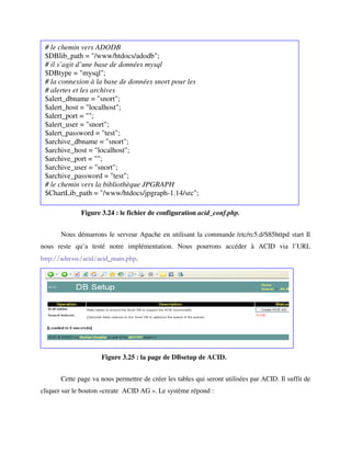 # le chemin vers ADODB
 $DBlib_path = "/www/htdocs/adodb";
 # il s’agit d’une base de données mysql
 $DBtype = "mysql";
 # la connexion à la base de données snort pour les
 # alertes et les archives
 $alert_dbname = "snort";
 $alert_host = "localhost";
 $alert_port = "";
 $alert_user = "snort";
 $alert_password = "test";
 $archive_dbname = "snort";
 $archive_host = "localhost";
 $archive_port = "";
 $archive_user = "snort";
 $archive_password = "test";
 # le chemin vers la bibliothèque JPGRAPH
 $ChartLib_path = "/www/htdocs/jpgraph-1.14/src";

              Figure 3.24 : le fichier de configuration acid_conf.php.


       Nous démarrons le serveur Apache en utilisant la commande /etc/rc5.d/S85httpd start Il
nous reste qu’a testé notre implémentation. Nous pourrons accéder à ACID via l’URL
http://adresse/acid/acid_main.php.


       La figure 6.29 montre la première page afficher par SNORT.




                     Figure 3.25 : la page de DBsetup de ACID.


       Cette page va nous permettre de créer les tables qui seront utilisées par ACID. Il suffit de
cliquer sur le bouton «create ACID AG ». Le système répond :
 