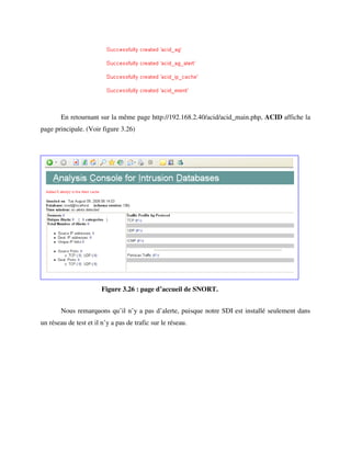 En retournant sur la même page http://192.168.2.40/acid/acid_main.php, ACID affiche la
page principale. (Voir figure 3.26)




                        Figure 3.26 : page d’accueil de SNORT.


        Nous remarquons qu’il n’y a pas d’alerte, puisque notre SDI est installé seulement dans
un réseau de test et il n’y a pas de trafic sur le réseau.
 