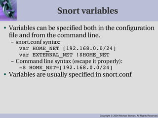 Snort variables Variables can be specified both in the configuration file and from the command line. snort.conf syntax: var HOME_NET [192.168.0.0/24] var EXTERNAL_NET !$HOME_NET Command line syntax (escape it properly): -S HOME_NET=[192.168.0.0/24] Variables are usually specified in snort.conf 