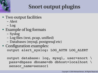 Snort output plugins Two output facilities Alert Log Example of log formats Syslog Log files (text, pcap, unified) Databases (mysql, postgresql etc) Configuration examples: output alert_syslog: LOG_AUTH LOG_ALERT output database: log, mysql, user=snort \ pass=dbpass dbname=db dbhost=localhost \ sensor_name=sensor1 