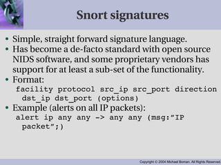 Snort signatures Simple, straight forward signature language. Has become a de-facto standard with open source NIDS software, and some proprietary vendors has support for at least a sub-set of the functionality. Format: facility protocol src_ip src_port direction dst_ip dst_port (options) Example (alerts on all IP packets): alert ip any any -> any any (msg:”IP packet”;) 