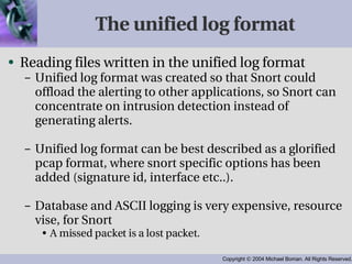 The unified log format Reading files written in the unified log format Unified log format was created so that Snort could offload the alerting to other applications, so Snort can concentrate on intrusion detection instead of generating alerts. Unified log format can be best described as a glorified pcap format, where snort specific options has been added (signature id, interface etc..). Database and ASCII logging is very expensive, resource vise, for Snort A missed packet is a lost packet. 