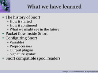 What we have learned The history of Snort How it started How it continued What we might see in the future Packet flow inside Snort Configuring Snort Variables Preprocessors Output plugins Signature syntax Snort compatible spool readers 