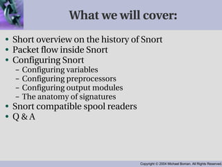 What we will cover: Short overview on the history of Snort Packet flow inside Snort Configuring Snort Configuring variables Configuring preprocessors Configuring output modules The anatomy of signatures Snort compatible spool readers Q & A 