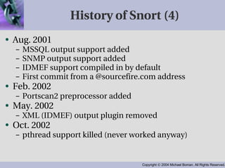 History of Snort (4) Aug. 2001 MSSQL output support added SNMP output support added IDMEF support compiled in by default First commit from a @sourcefire.com address Feb. 2002 Portscan2 preprocessor added May. 2002 XML (IDMEF) output plugin removed Oct. 2002 pthread support killed (never worked anyway) 