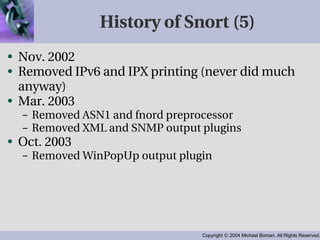 History of Snort (5) Nov. 2002 Removed IPv6 and IPX printing (never did much anyway) Mar. 2003 Removed ASN1 and fnord preprocessor Removed XML and SNMP output plugins Oct. 2003 Removed WinPopUp output plugin 