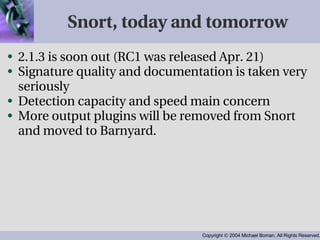 Snort, today and tomorrow 2.1.3 is soon out (RC1 was released Apr. 21) Signature quality and documentation is taken very seriously Detection capacity and speed main concern More output plugins will be removed from Snort and moved to Barnyard. 