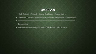SYNTAX
• <Rule Actions> <Protocol> <Source IP Address> <Source Port>
• <Direction Operator> <Destination IP Address> <Destination > (rule options)
• ----------------------------------------------------------------------------------------------------------
• Becomes this:
• alert icmp any any -> any any (msg:"ICMP Packet"; sid:477; rev:3;)
 