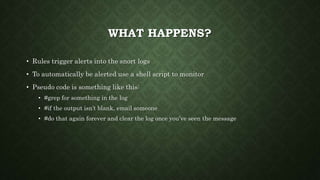 WHAT HAPPENS?
• Rules trigger alerts into the snort logs
• To automatically be alerted use a shell script to monitor
• Pseudo code is something like this:
• #grep for something in the log
• #if the output isn’t blank, email someone
• #do that again forever and clear the log once you’ve seen the message
 