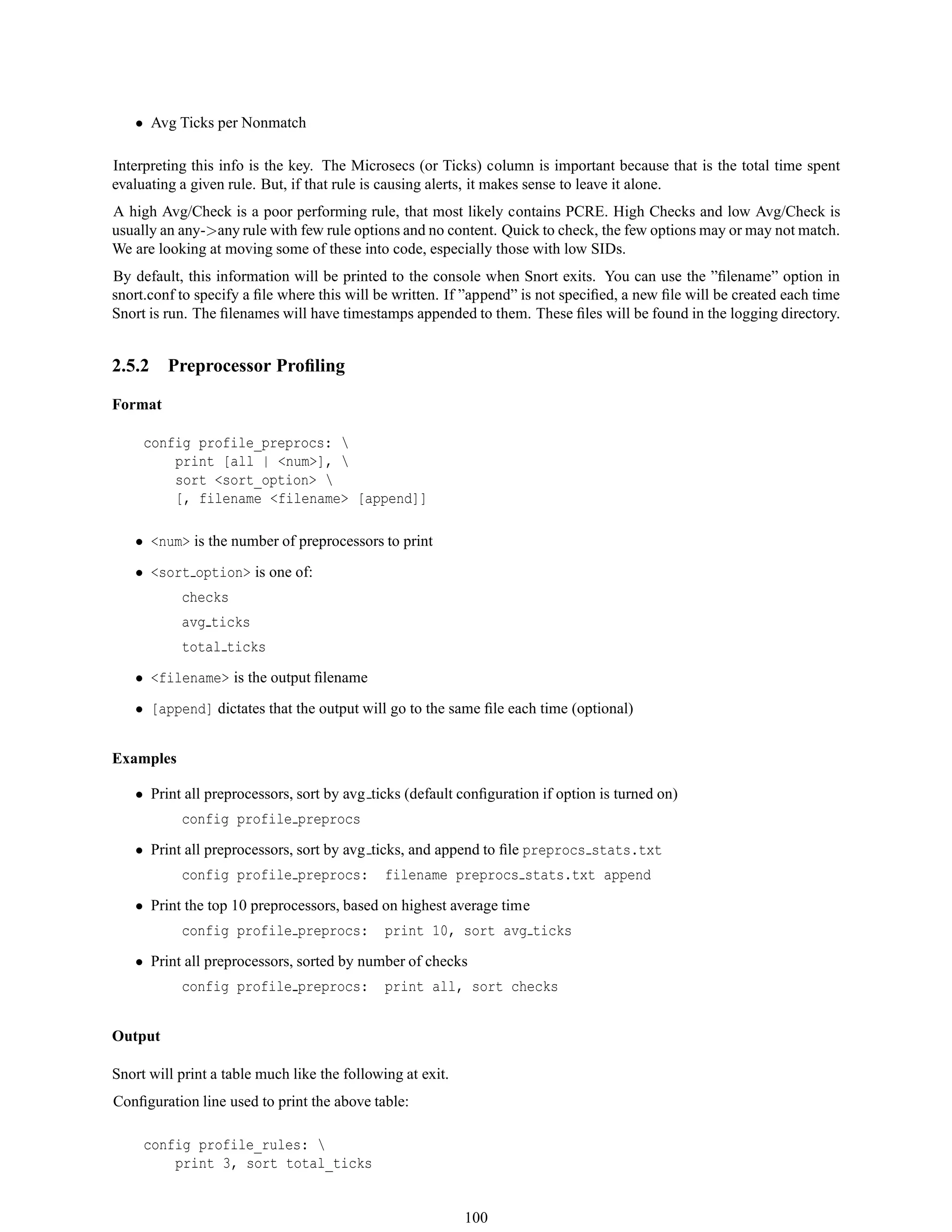 • Avg Ticks per Nonmatch
Interpreting this info is the key. The Microsecs (or Ticks) column is important because that is the total time spent
evaluating a given rule. But, if that rule is causing alerts, it makes sense to leave it alone.
A high Avg/Check is a poor performing rule, that most likely contains PCRE. High Checks and low Avg/Check is
usually an any->any rule with few rule options and no content. Quick to check, the few options may or may not match.
We are looking at moving some of these into code, especially those with low SIDs.
By default, this information will be printed to the console when Snort exits. You can use the ”ﬁlename” option in
snort.conf to specify a ﬁle where this will be written. If ”append” is not speciﬁed, a new ﬁle will be created each time
Snort is run. The ﬁlenames will have timestamps appended to them. These ﬁles will be found in the logging directory.
2.5.2 Preprocessor Proﬁling
Format
config profile_preprocs: 
print [all | <num>], 
sort <sort_option> 
[, filename <filename> [append]]
• <num> is the number of preprocessors to print
• <sort option> is one of:
checks
avg ticks
total ticks
• <filename> is the output ﬁlename
• [append] dictates that the output will go to the same ﬁle each time (optional)
Examples
• Print all preprocessors, sort by avg ticks (default conﬁguration if option is turned on)
config profile preprocs
• Print all preprocessors, sort by avg ticks, and append to ﬁle preprocs stats.txt
config profile preprocs: filename preprocs stats.txt append
• Print the top 10 preprocessors, based on highest average time
config profile preprocs: print 10, sort avg ticks
• Print all preprocessors, sorted by number of checks
config profile preprocs: print all, sort checks
Output
Snort will print a table much like the following at exit.
Conﬁguration line used to print the above table:
config profile_rules: 
print 3, sort total_ticks
100
 