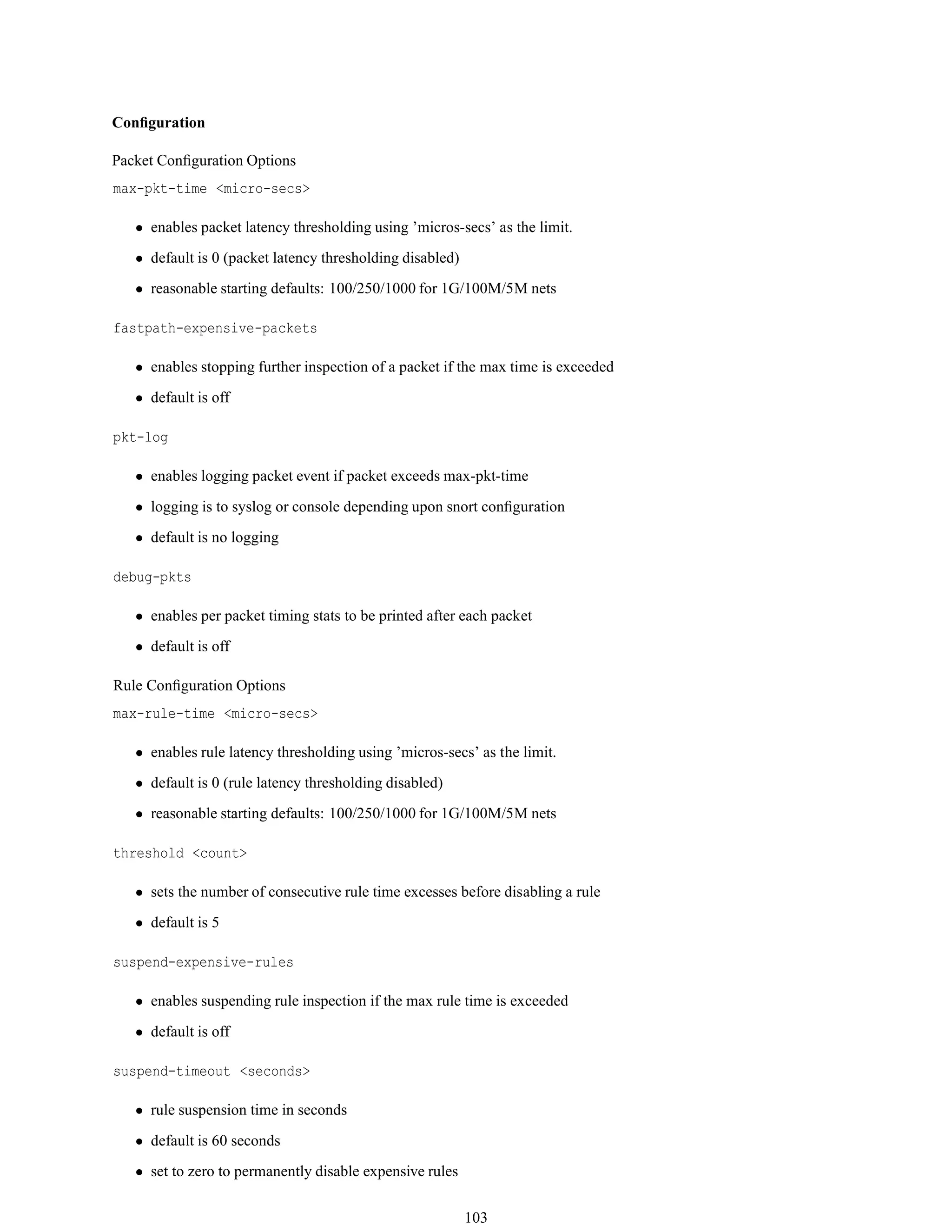 Conﬁguration
Packet Conﬁguration Options
max-pkt-time <micro-secs>
• enables packet latency thresholding using ’micros-secs’ as the limit.
• default is 0 (packet latency thresholding disabled)
• reasonable starting defaults: 100/250/1000 for 1G/100M/5M nets
fastpath-expensive-packets
• enables stopping further inspection of a packet if the max time is exceeded
• default is off
pkt-log
• enables logging packet event if packet exceeds max-pkt-time
• logging is to syslog or console depending upon snort conﬁguration
• default is no logging
debug-pkts
• enables per packet timing stats to be printed after each packet
• default is off
Rule Conﬁguration Options
max-rule-time <micro-secs>
• enables rule latency thresholding using ’micros-secs’ as the limit.
• default is 0 (rule latency thresholding disabled)
• reasonable starting defaults: 100/250/1000 for 1G/100M/5M nets
threshold <count>
• sets the number of consecutive rule time excesses before disabling a rule
• default is 5
suspend-expensive-rules
• enables suspending rule inspection if the max rule time is exceeded
• default is off
suspend-timeout <seconds>
• rule suspension time in seconds
• default is 60 seconds
• set to zero to permanently disable expensive rules
103
 