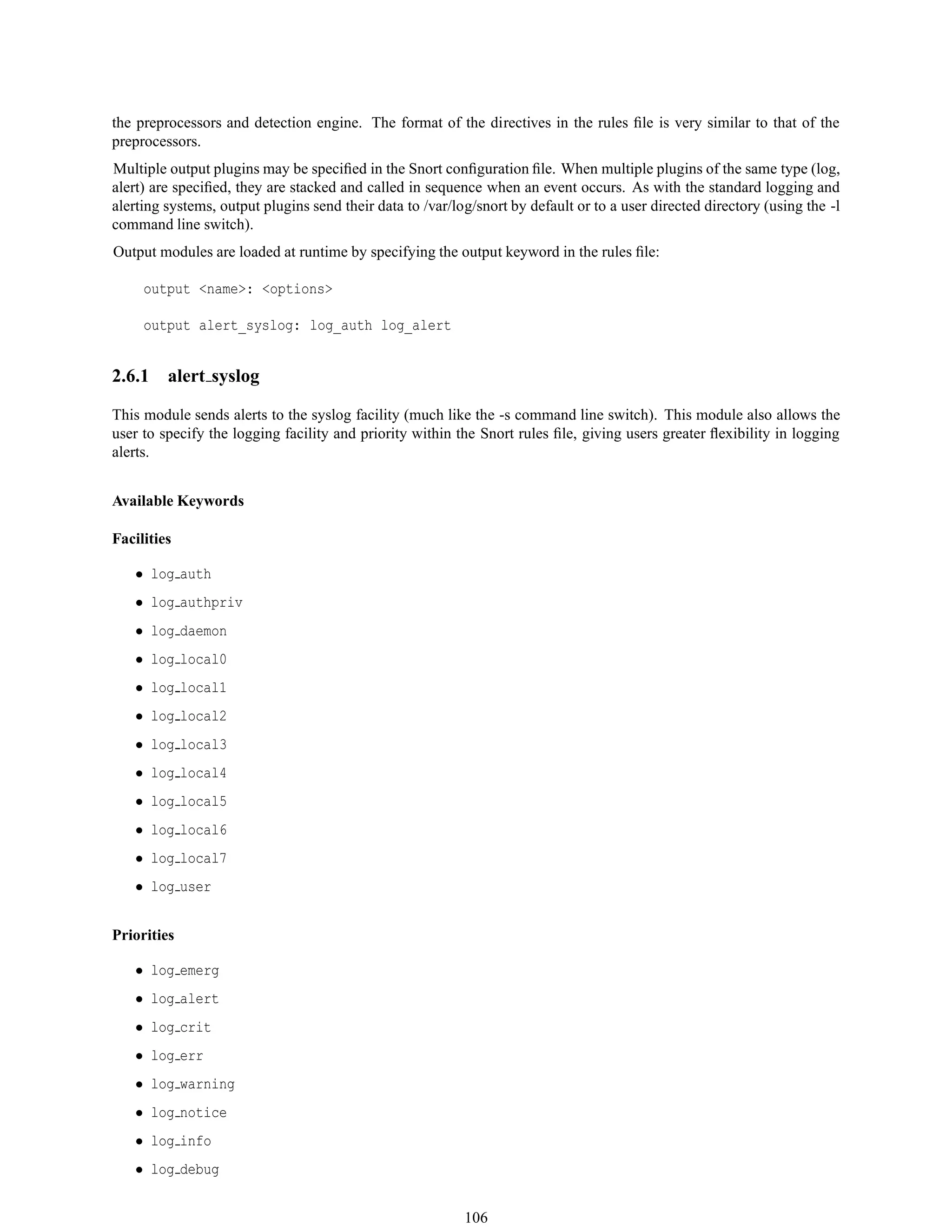 the preprocessors and detection engine. The format of the directives in the rules ﬁle is very similar to that of the
preprocessors.
Multiple output plugins may be speciﬁed in the Snort conﬁguration ﬁle. When multiple plugins of the same type (log,
alert) are speciﬁed, they are stacked and called in sequence when an event occurs. As with the standard logging and
alerting systems, output plugins send their data to /var/log/snort by default or to a user directed directory (using the -l
command line switch).
Output modules are loaded at runtime by specifying the output keyword in the rules ﬁle:
output <name>: <options>
output alert_syslog: log_auth log_alert
2.6.1 alert syslog
This module sends alerts to the syslog facility (much like the -s command line switch). This module also allows the
user to specify the logging facility and priority within the Snort rules ﬁle, giving users greater ﬂexibility in logging
alerts.
Available Keywords
Facilities
• log auth
• log authpriv
• log daemon
• log local0
• log local1
• log local2
• log local3
• log local4
• log local5
• log local6
• log local7
• log user
Priorities
• log emerg
• log alert
• log crit
• log err
• log warning
• log notice
• log info
• log debug
106
 