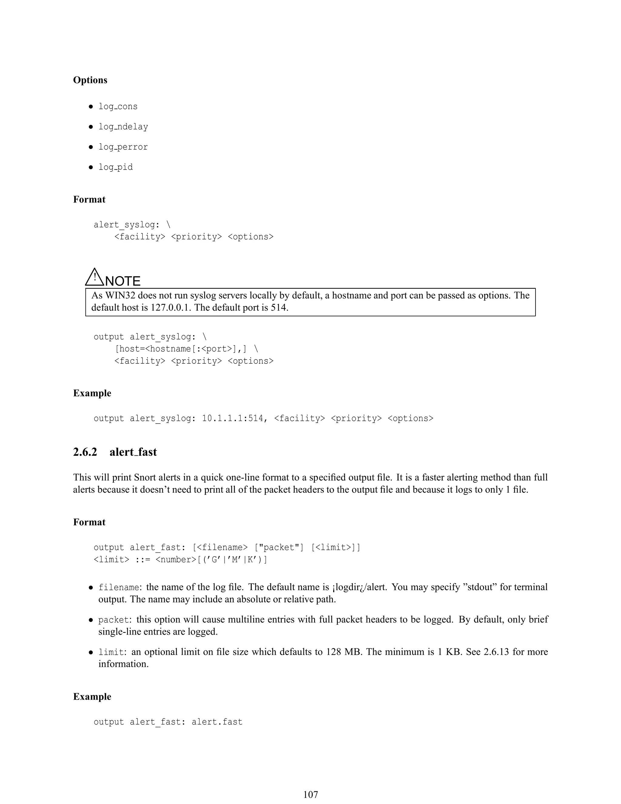 Options
• log cons
• log ndelay
• log perror
• log pid
Format
alert_syslog: 
<facility> <priority> <options>
△! NOTE
As WIN32 does not run syslog servers locally by default, a hostname and port can be passed as options. The
default host is 127.0.0.1. The default port is 514.
output alert_syslog: 
[host=<hostname[:<port>],] 
<facility> <priority> <options>
Example
output alert_syslog: 10.1.1.1:514, <facility> <priority> <options>
2.6.2 alert fast
This will print Snort alerts in a quick one-line format to a speciﬁed output ﬁle. It is a faster alerting method than full
alerts because it doesn’t need to print all of the packet headers to the output ﬁle and because it logs to only 1 ﬁle.
Format
output alert_fast: [<filename> ["packet"] [<limit>]]
<limit> ::= <number>[(’G’|’M’|K’)]
• filename: the name of the log ﬁle. The default name is ¡logdir¿/alert. You may specify ”stdout” for terminal
output. The name may include an absolute or relative path.
• packet: this option will cause multiline entries with full packet headers to be logged. By default, only brief
single-line entries are logged.
• limit: an optional limit on ﬁle size which defaults to 128 MB. The minimum is 1 KB. See 2.6.13 for more
information.
Example
output alert_fast: alert.fast
107
 