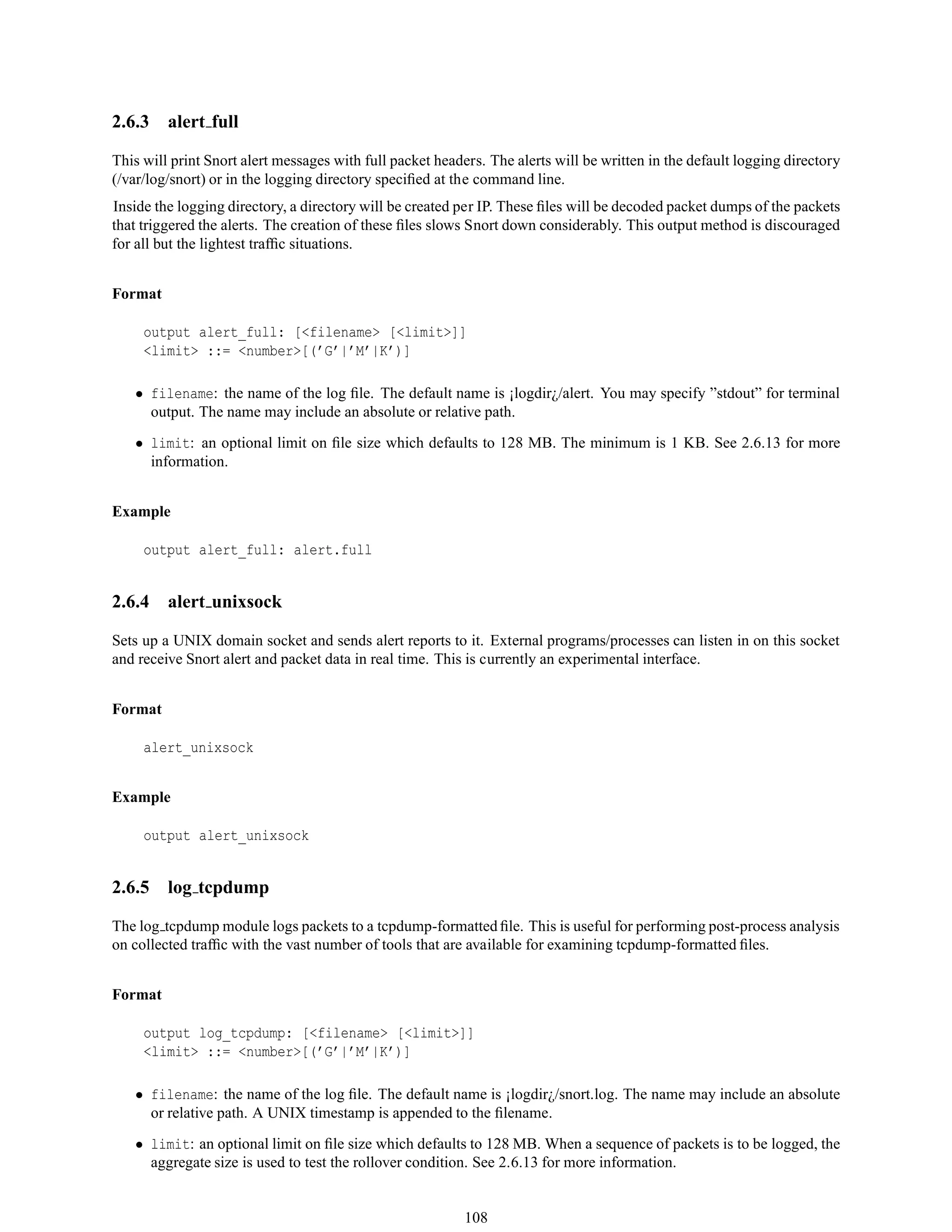 2.6.3 alert full
This will print Snort alert messages with full packet headers. The alerts will be written in the default logging directory
(/var/log/snort) or in the logging directory speciﬁed at the command line.
Inside the logging directory, a directory will be created per IP. These ﬁles will be decoded packet dumps of the packets
that triggered the alerts. The creation of these ﬁles slows Snort down considerably. This output method is discouraged
for all but the lightest trafﬁc situations.
Format
output alert_full: [<filename> [<limit>]]
<limit> ::= <number>[(’G’|’M’|K’)]
• filename: the name of the log ﬁle. The default name is ¡logdir¿/alert. You may specify ”stdout” for terminal
output. The name may include an absolute or relative path.
• limit: an optional limit on ﬁle size which defaults to 128 MB. The minimum is 1 KB. See 2.6.13 for more
information.
Example
output alert_full: alert.full
2.6.4 alert unixsock
Sets up a UNIX domain socket and sends alert reports to it. External programs/processes can listen in on this socket
and receive Snort alert and packet data in real time. This is currently an experimental interface.
Format
alert_unixsock
Example
output alert_unixsock
2.6.5 log tcpdump
The log tcpdump module logs packets to a tcpdump-formatted ﬁle. This is useful for performing post-process analysis
on collected trafﬁc with the vast number of tools that are available for examining tcpdump-formatted ﬁles.
Format
output log_tcpdump: [<filename> [<limit>]]
<limit> ::= <number>[(’G’|’M’|K’)]
• filename: the name of the log ﬁle. The default name is ¡logdir¿/snort.log. The name may include an absolute
or relative path. A UNIX timestamp is appended to the ﬁlename.
• limit: an optional limit on ﬁle size which defaults to 128 MB. When a sequence of packets is to be logged, the
aggregate size is used to test the rollover condition. See 2.6.13 for more information.
108
 