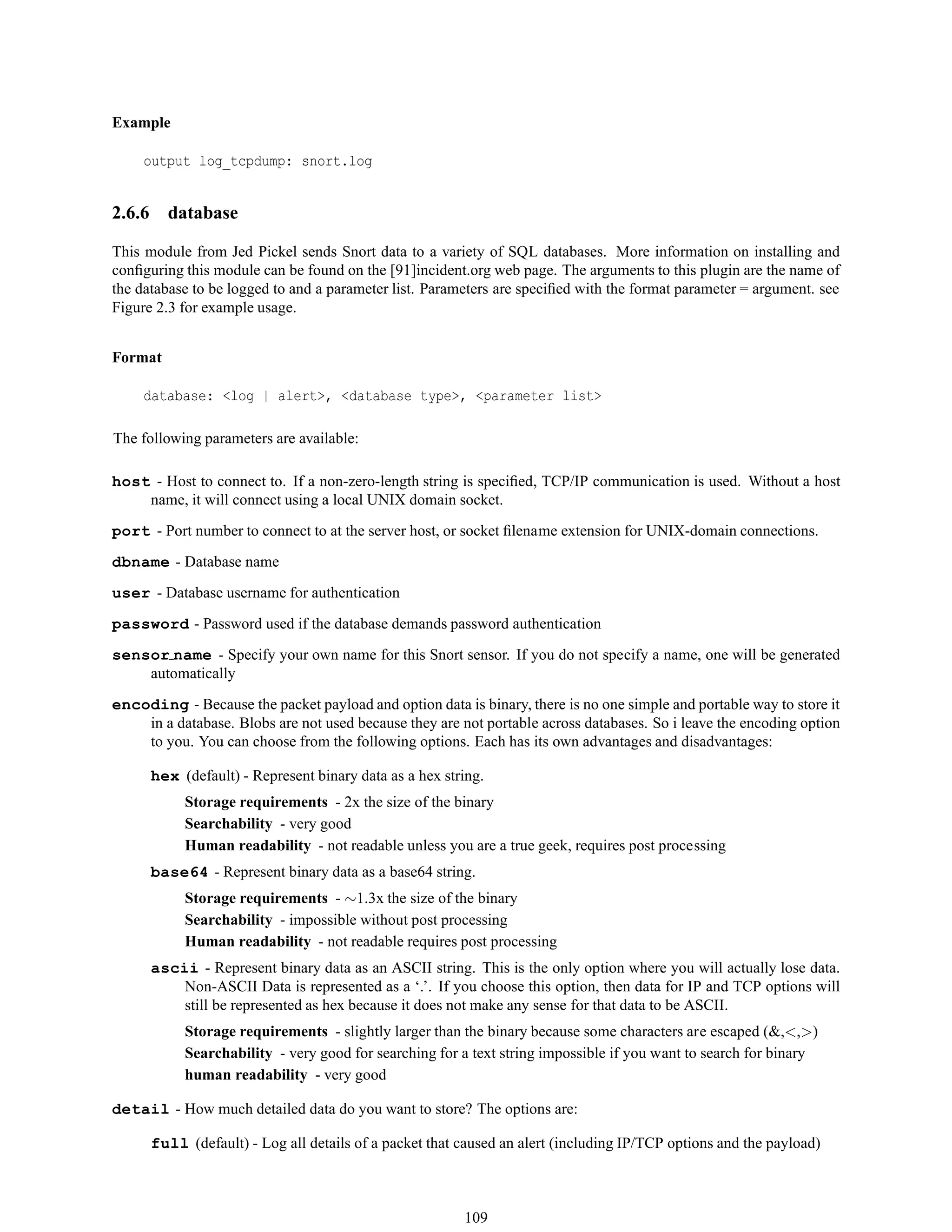 Example
output log_tcpdump: snort.log
2.6.6 database
This module from Jed Pickel sends Snort data to a variety of SQL databases. More information on installing and
conﬁguring this module can be found on the [91]incident.org web page. The arguments to this plugin are the name of
the database to be logged to and a parameter list. Parameters are speciﬁed with the format parameter = argument. see
Figure 2.3 for example usage.
Format
database: <log | alert>, <database type>, <parameter list>
The following parameters are available:
host - Host to connect to. If a non-zero-length string is speciﬁed, TCP/IP communication is used. Without a host
name, it will connect using a local UNIX domain socket.
port - Port number to connect to at the server host, or socket ﬁlename extension for UNIX-domain connections.
dbname - Database name
user - Database username for authentication
password - Password used if the database demands password authentication
sensor name - Specify your own name for this Snort sensor. If you do not specify a name, one will be generated
automatically
encoding - Because the packet payload and option data is binary, there is no one simple and portable way to store it
in a database. Blobs are not used because they are not portable across databases. So i leave the encoding option
to you. You can choose from the following options. Each has its own advantages and disadvantages:
hex (default) - Represent binary data as a hex string.
Storage requirements - 2x the size of the binary
Searchability - very good
Human readability - not readable unless you are a true geek, requires post processing
base64 - Represent binary data as a base64 string.
Storage requirements - ∼1.3x the size of the binary
Searchability - impossible without post processing
Human readability - not readable requires post processing
ascii - Represent binary data as an ASCII string. This is the only option where you will actually lose data.
Non-ASCII Data is represented as a ‘.’. If you choose this option, then data for IP and TCP options will
still be represented as hex because it does not make any sense for that data to be ASCII.
Storage requirements - slightly larger than the binary because some characters are escaped (&,<,>)
Searchability - very good for searching for a text string impossible if you want to search for binary
human readability - very good
detail - How much detailed data do you want to store? The options are:
full (default) - Log all details of a packet that caused an alert (including IP/TCP options and the payload)
109
 