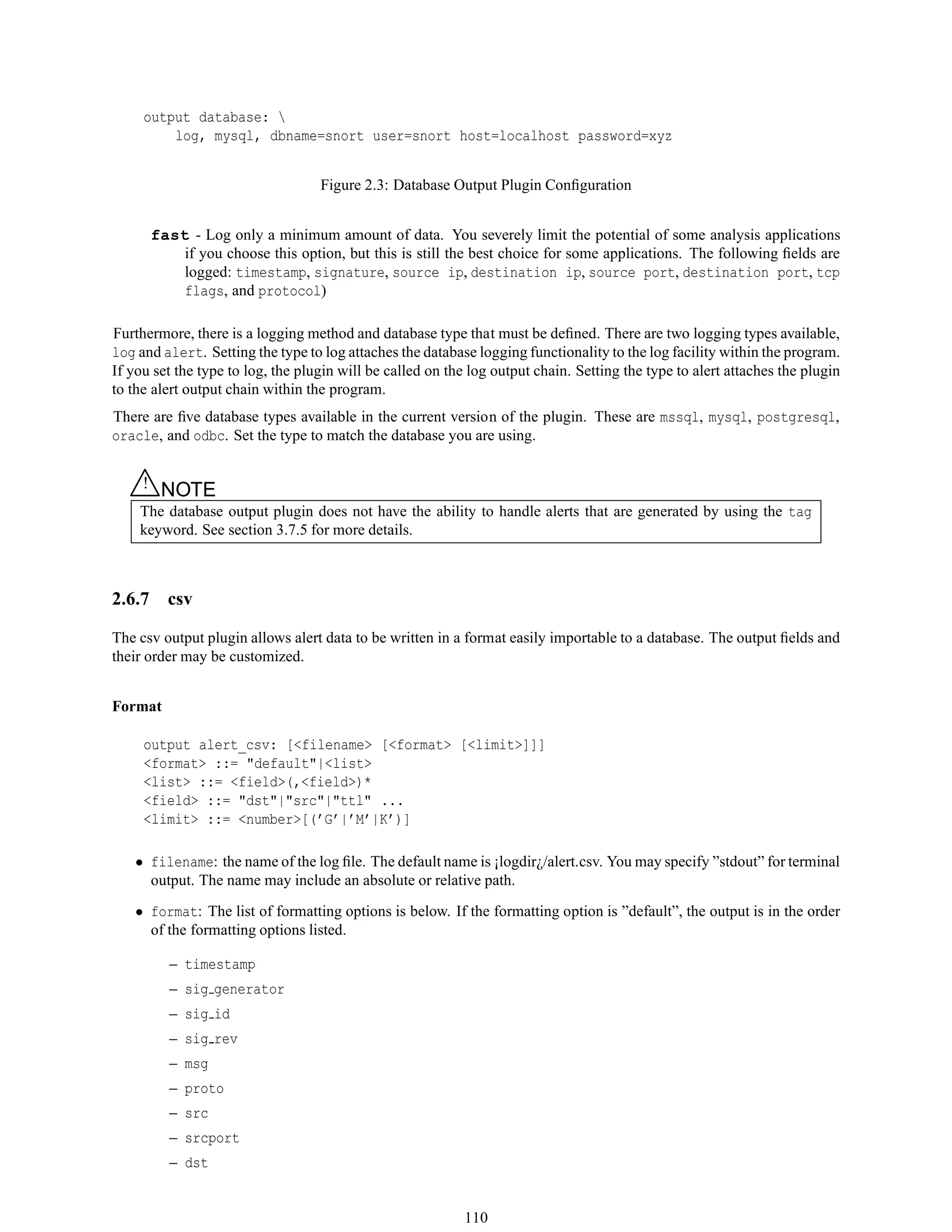 output database: 
log, mysql, dbname=snort user=snort host=localhost password=xyz
Figure 2.3: Database Output Plugin Conﬁguration
fast - Log only a minimum amount of data. You severely limit the potential of some analysis applications
if you choose this option, but this is still the best choice for some applications. The following ﬁelds are
logged: timestamp, signature, source ip, destination ip, source port, destination port, tcp
flags, and protocol)
Furthermore, there is a logging method and database type that must be deﬁned. There are two logging types available,
log and alert. Setting the type to log attaches the database logging functionality to the log facility within the program.
If you set the type to log, the plugin will be called on the log output chain. Setting the type to alert attaches the plugin
to the alert output chain within the program.
There are ﬁve database types available in the current version of the plugin. These are mssql, mysql, postgresql,
oracle, and odbc. Set the type to match the database you are using.
△! NOTE
The database output plugin does not have the ability to handle alerts that are generated by using the tag
keyword. See section 3.7.5 for more details.
2.6.7 csv
The csv output plugin allows alert data to be written in a format easily importable to a database. The output ﬁelds and
their order may be customized.
Format
output alert_csv: [<filename> [<format> [<limit>]]]
<format> ::= "default"|<list>
<list> ::= <field>(,<field>)*
<field> ::= "dst"|"src"|"ttl" ...
<limit> ::= <number>[(’G’|’M’|K’)]
• filename: the name of the log ﬁle. The default name is ¡logdir¿/alert.csv. You may specify ”stdout” for terminal
output. The name may include an absolute or relative path.
• format: The list of formatting options is below. If the formatting option is ”default”, the output is in the order
of the formatting options listed.
– timestamp
– sig generator
– sig id
– sig rev
– msg
– proto
– src
– srcport
– dst
110
 