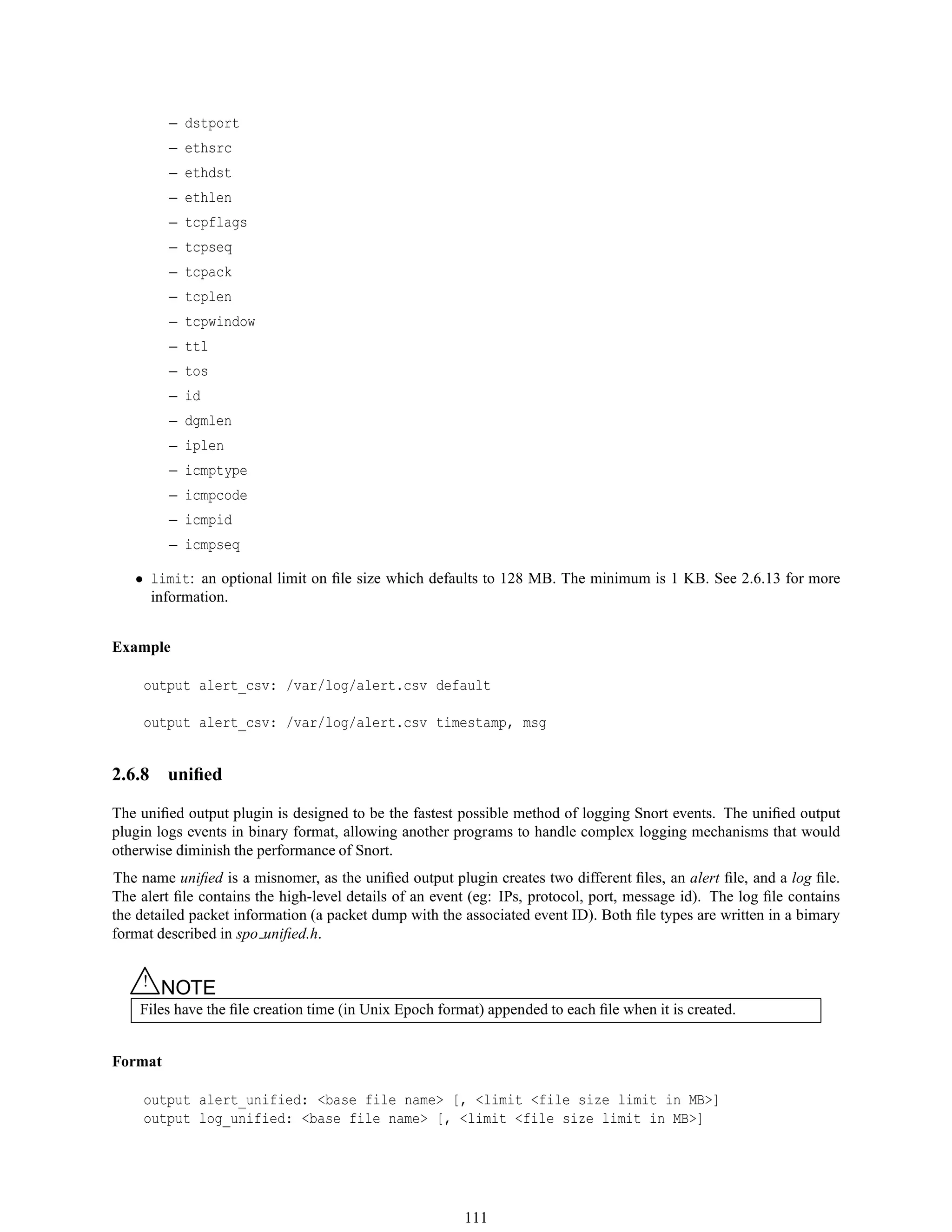 – dstport
– ethsrc
– ethdst
– ethlen
– tcpflags
– tcpseq
– tcpack
– tcplen
– tcpwindow
– ttl
– tos
– id
– dgmlen
– iplen
– icmptype
– icmpcode
– icmpid
– icmpseq
• limit: an optional limit on ﬁle size which defaults to 128 MB. The minimum is 1 KB. See 2.6.13 for more
information.
Example
output alert_csv: /var/log/alert.csv default
output alert_csv: /var/log/alert.csv timestamp, msg
2.6.8 uniﬁed
The uniﬁed output plugin is designed to be the fastest possible method of logging Snort events. The uniﬁed output
plugin logs events in binary format, allowing another programs to handle complex logging mechanisms that would
otherwise diminish the performance of Snort.
The name uniﬁed is a misnomer, as the uniﬁed output plugin creates two different ﬁles, an alert ﬁle, and a log ﬁle.
The alert ﬁle contains the high-level details of an event (eg: IPs, protocol, port, message id). The log ﬁle contains
the detailed packet information (a packet dump with the associated event ID). Both ﬁle types are written in a bimary
format described in spo uniﬁed.h.
△! NOTE
Files have the ﬁle creation time (in Unix Epoch format) appended to each ﬁle when it is created.
Format
output alert_unified: <base file name> [, <limit <file size limit in MB>]
output log_unified: <base file name> [, <limit <file size limit in MB>]
111
 
