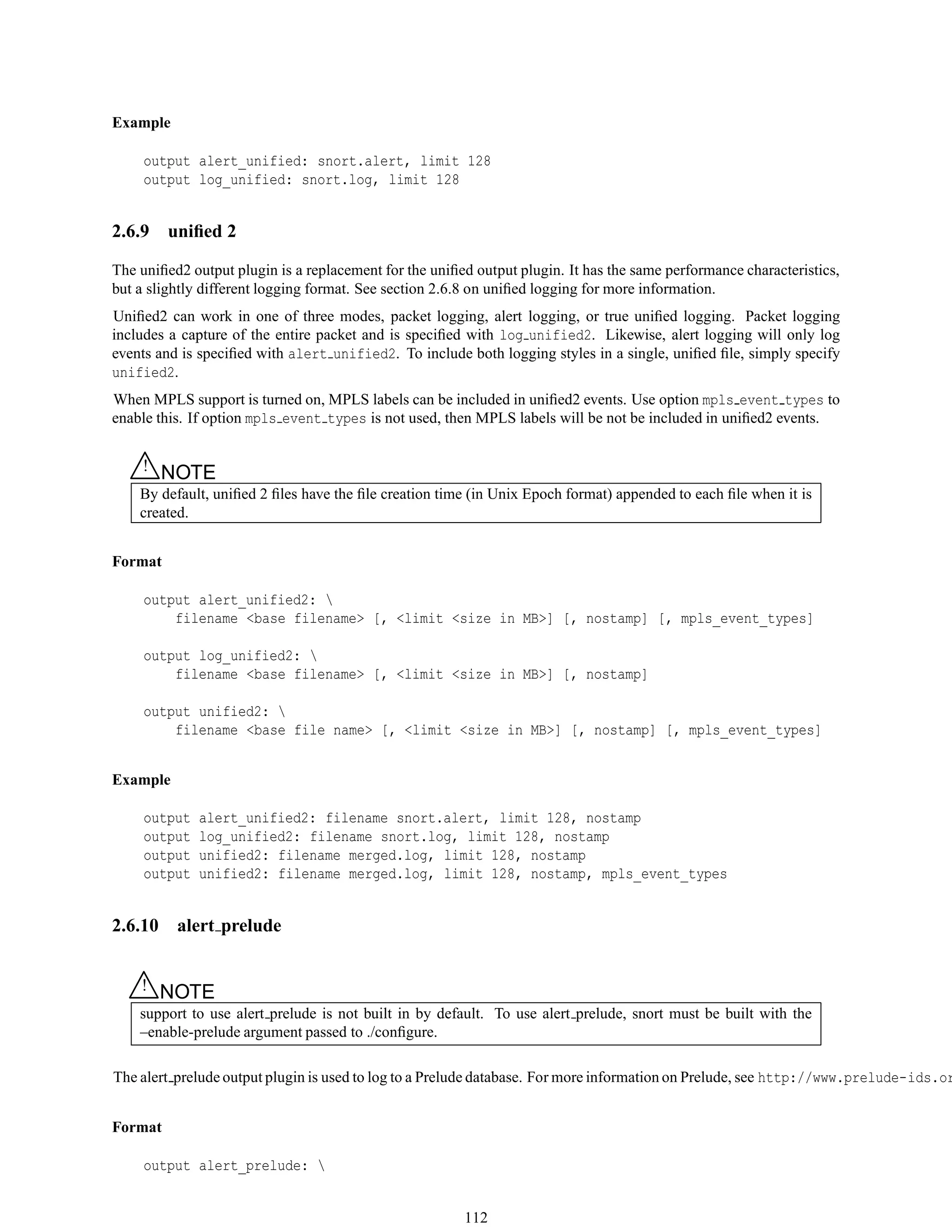 Example
output alert_unified: snort.alert, limit 128
output log_unified: snort.log, limit 128
2.6.9 uniﬁed 2
The uniﬁed2 output plugin is a replacement for the uniﬁed output plugin. It has the same performance characteristics,
but a slightly different logging format. See section 2.6.8 on uniﬁed logging for more information.
Uniﬁed2 can work in one of three modes, packet logging, alert logging, or true uniﬁed logging. Packet logging
includes a capture of the entire packet and is speciﬁed with log unified2. Likewise, alert logging will only log
events and is speciﬁed with alert unified2. To include both logging styles in a single, uniﬁed ﬁle, simply specify
unified2.
When MPLS support is turned on, MPLS labels can be included in uniﬁed2 events. Use option mpls event types to
enable this. If option mpls event types is not used, then MPLS labels will be not be included in uniﬁed2 events.
△! NOTE
By default, uniﬁed 2 ﬁles have the ﬁle creation time (in Unix Epoch format) appended to each ﬁle when it is
created.
Format
output alert_unified2: 
filename <base filename> [, <limit <size in MB>] [, nostamp] [, mpls_event_types]
output log_unified2: 
filename <base filename> [, <limit <size in MB>] [, nostamp]
output unified2: 
filename <base file name> [, <limit <size in MB>] [, nostamp] [, mpls_event_types]
Example
output alert_unified2: filename snort.alert, limit 128, nostamp
output log_unified2: filename snort.log, limit 128, nostamp
output unified2: filename merged.log, limit 128, nostamp
output unified2: filename merged.log, limit 128, nostamp, mpls_event_types
2.6.10 alert prelude
△! NOTE
support to use alert prelude is not built in by default. To use alert prelude, snort must be built with the
–enable-prelude argument passed to ./conﬁgure.
The alert prelude output plugin is used to log to a Prelude database. For more information on Prelude, see http://www.prelude-ids.or
Format
output alert_prelude: 
112
 