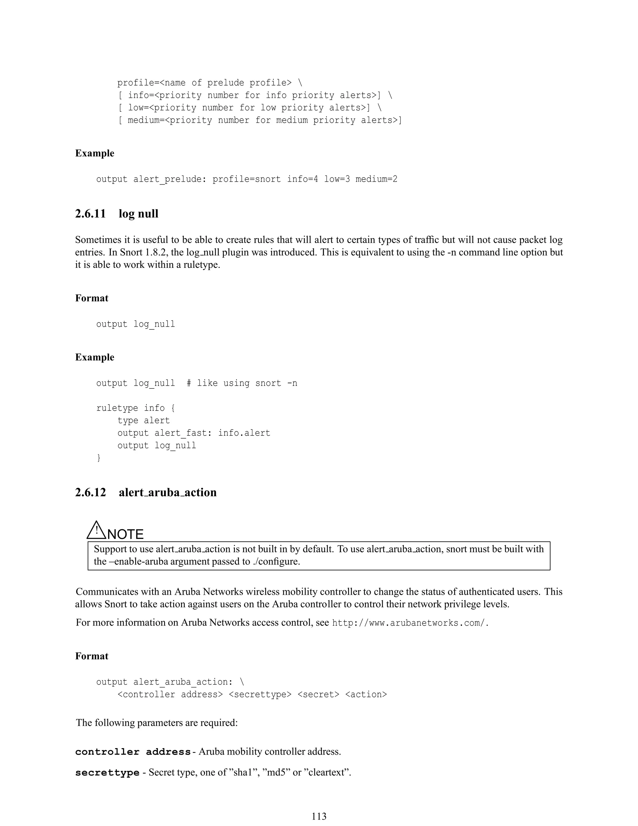 profile=<name of prelude profile> 
[ info=<priority number for info priority alerts>] 
[ low=<priority number for low priority alerts>] 
[ medium=<priority number for medium priority alerts>]
Example
output alert_prelude: profile=snort info=4 low=3 medium=2
2.6.11 log null
Sometimes it is useful to be able to create rules that will alert to certain types of trafﬁc but will not cause packet log
entries. In Snort 1.8.2, the log null plugin was introduced. This is equivalent to using the -n command line option but
it is able to work within a ruletype.
Format
output log_null
Example
output log_null # like using snort -n
ruletype info {
type alert
output alert_fast: info.alert
output log_null
}
2.6.12 alert aruba action
△! NOTE
Support to use alert aruba action is not built in by default. To use alert aruba action, snort must be built with
the –enable-aruba argument passed to ./conﬁgure.
Communicates with an Aruba Networks wireless mobility controller to change the status of authenticated users. This
allows Snort to take action against users on the Aruba controller to control their network privilege levels.
For more information on Aruba Networks access control, see http://www.arubanetworks.com/.
Format
output alert_aruba_action: 
<controller address> <secrettype> <secret> <action>
The following parameters are required:
controller address- Aruba mobility controller address.
secrettype - Secret type, one of ”sha1”, ”md5” or ”cleartext”.
113
 