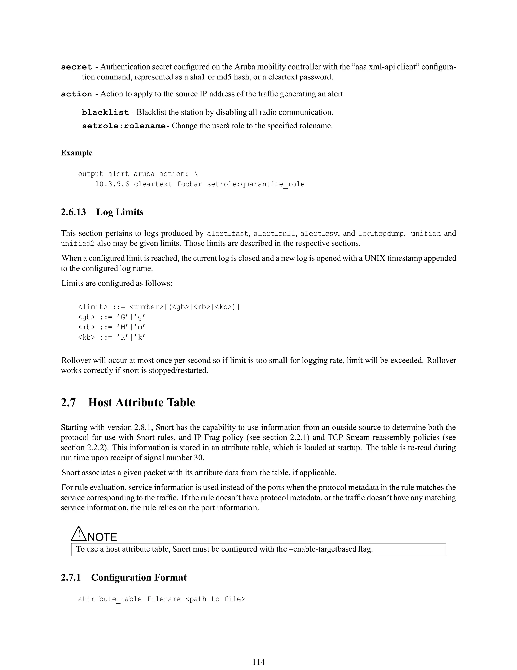 secret - Authentication secret conﬁgured on the Aruba mobility controller with the ”aaa xml-api client” conﬁgura-
tion command, represented as a sha1 or md5 hash, or a cleartext password.
action - Action to apply to the source IP address of the trafﬁc generating an alert.
blacklist - Blacklist the station by disabling all radio communication.
setrole:rolename- Change the user´s role to the speciﬁed rolename.
Example
output alert_aruba_action: 
10.3.9.6 cleartext foobar setrole:quarantine_role
2.6.13 Log Limits
This section pertains to logs produced by alert fast, alert full, alert csv, and log tcpdump. unified and
unified2 also may be given limits. Those limits are described in the respective sections.
When a conﬁgured limit is reached, the current log is closed and a new log is opened with a UNIX timestamp appended
to the conﬁgured log name.
Limits are conﬁgured as follows:
<limit> ::= <number>[(<gb>|<mb>|<kb>)]
<gb> ::= ’G’|’g’
<mb> ::= ’M’|’m’
<kb> ::= ’K’|’k’
Rollover will occur at most once per second so if limit is too small for logging rate, limit will be exceeded. Rollover
works correctly if snort is stopped/restarted.
2.7 Host Attribute Table
Starting with version 2.8.1, Snort has the capability to use information from an outside source to determine both the
protocol for use with Snort rules, and IP-Frag policy (see section 2.2.1) and TCP Stream reassembly policies (see
section 2.2.2). This information is stored in an attribute table, which is loaded at startup. The table is re-read during
run time upon receipt of signal number 30.
Snort associates a given packet with its attribute data from the table, if applicable.
For rule evaluation, service information is used instead of the ports when the protocol metadata in the rule matches the
service corresponding to the trafﬁc. If the rule doesn’t have protocol metadata, or the trafﬁc doesn’t have any matching
service information, the rule relies on the port information.
△! NOTE
To use a host attribute table, Snort must be conﬁgured with the –enable-targetbased ﬂag.
2.7.1 Conﬁguration Format
attribute_table filename <path to file>
114
 