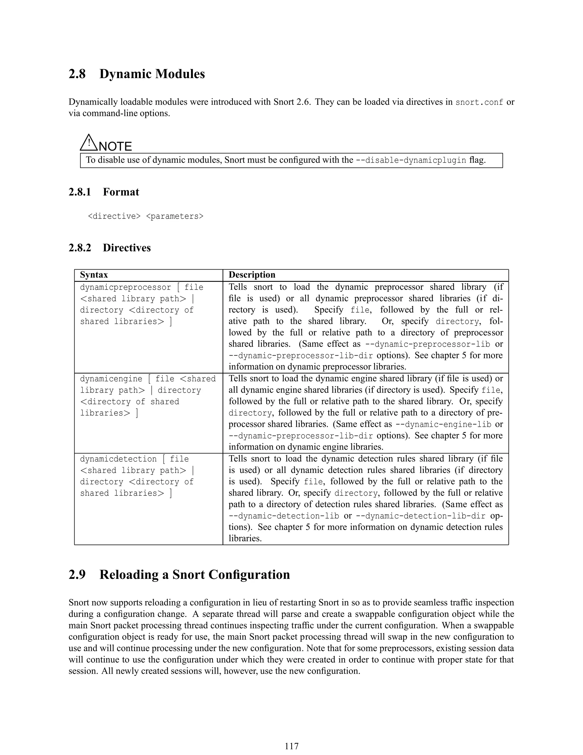 2.8 Dynamic Modules
Dynamically loadable modules were introduced with Snort 2.6. They can be loaded via directives in snort.conf or
via command-line options.
△! NOTE
To disable use of dynamic modules, Snort must be conﬁgured with the --disable-dynamicplugin ﬂag.
2.8.1 Format
<directive> <parameters>
2.8.2 Directives
Syntax Description
dynamicpreprocessor [ file
<shared library path> |
directory <directory of
shared libraries> ]
Tells snort to load the dynamic preprocessor shared library (if
ﬁle is used) or all dynamic preprocessor shared libraries (if di-
rectory is used). Specify file, followed by the full or rel-
ative path to the shared library. Or, specify directory, fol-
lowed by the full or relative path to a directory of preprocessor
shared libraries. (Same effect as --dynamic-preprocessor-lib or
--dynamic-preprocessor-lib-dir options). See chapter 5 for more
information on dynamic preprocessor libraries.
dynamicengine [ file <shared
library path> | directory
<directory of shared
libraries> ]
Tells snort to load the dynamic engine shared library (if ﬁle is used) or
all dynamic engine shared libraries (if directory is used). Specify file,
followed by the full or relative path to the shared library. Or, specify
directory, followed by the full or relative path to a directory of pre-
processor shared libraries. (Same effect as --dynamic-engine-lib or
--dynamic-preprocessor-lib-dir options). See chapter 5 for more
information on dynamic engine libraries.
dynamicdetection [ file
<shared library path> |
directory <directory of
shared libraries> ]
Tells snort to load the dynamic detection rules shared library (if ﬁle
is used) or all dynamic detection rules shared libraries (if directory
is used). Specify file, followed by the full or relative path to the
shared library. Or, specify directory, followed by the full or relative
path to a directory of detection rules shared libraries. (Same effect as
--dynamic-detection-lib or --dynamic-detection-lib-dir op-
tions). See chapter 5 for more information on dynamic detection rules
libraries.
2.9 Reloading a Snort Conﬁguration
Snort now supports reloading a conﬁguration in lieu of restarting Snort in so as to provide seamless trafﬁc inspection
during a conﬁguration change. A separate thread will parse and create a swappable conﬁguration object while the
main Snort packet processing thread continues inspecting trafﬁc under the current conﬁguration. When a swappable
conﬁguration object is ready for use, the main Snort packet processing thread will swap in the new conﬁguration to
use and will continue processing under the new conﬁguration. Note that for some preprocessors, existing session data
will continue to use the conﬁguration under which they were created in order to continue with proper state for that
session. All newly created sessions will, however, use the new conﬁguration.
117
 
