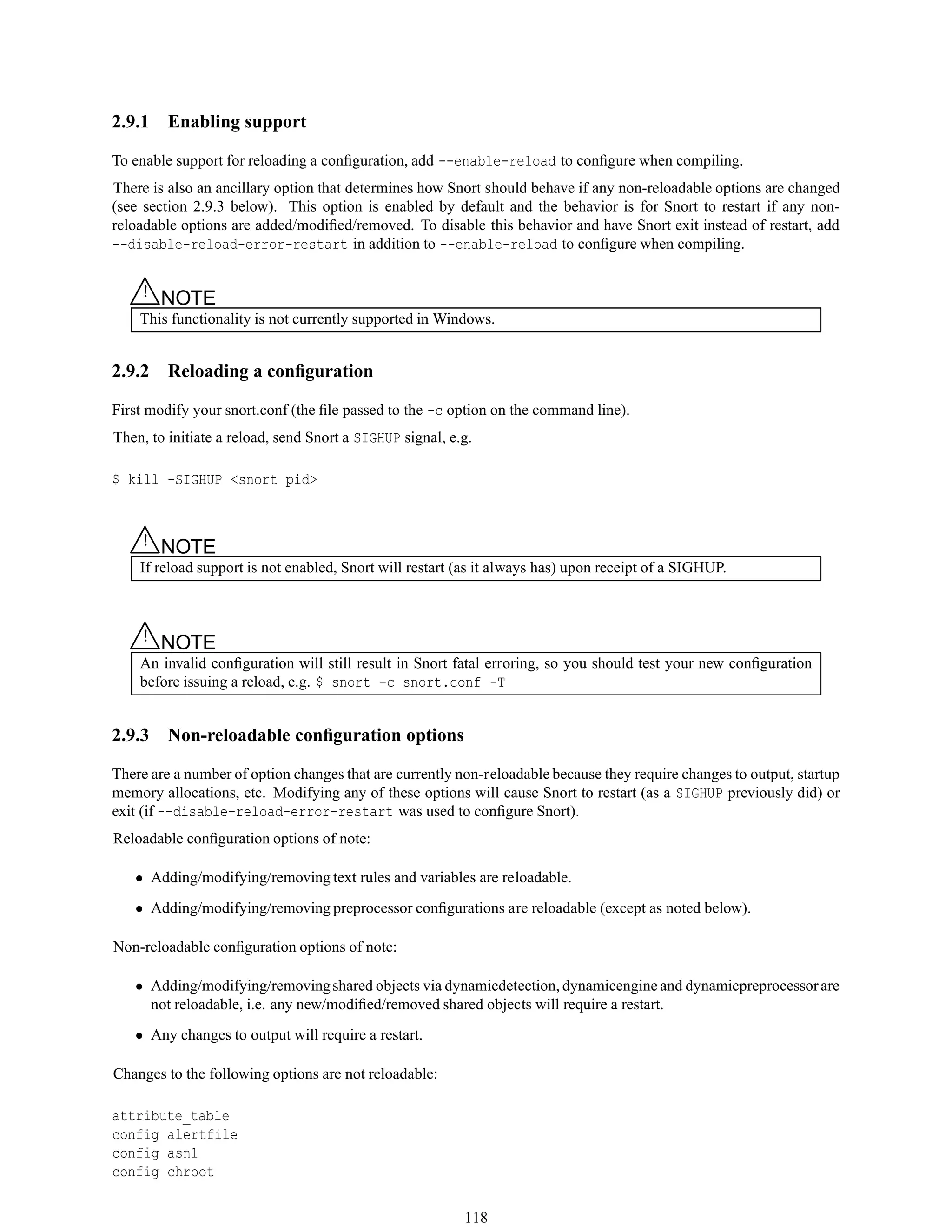 2.9.1 Enabling support
To enable support for reloading a conﬁguration, add --enable-reload to conﬁgure when compiling.
There is also an ancillary option that determines how Snort should behave if any non-reloadable options are changed
(see section 2.9.3 below). This option is enabled by default and the behavior is for Snort to restart if any non-
reloadable options are added/modiﬁed/removed. To disable this behavior and have Snort exit instead of restart, add
--disable-reload-error-restart in addition to --enable-reload to conﬁgure when compiling.
△! NOTE
This functionality is not currently supported in Windows.
2.9.2 Reloading a conﬁguration
First modify your snort.conf (the ﬁle passed to the -c option on the command line).
Then, to initiate a reload, send Snort a SIGHUP signal, e.g.
$ kill -SIGHUP <snort pid>
△! NOTE
If reload support is not enabled, Snort will restart (as it always has) upon receipt of a SIGHUP.
△! NOTE
An invalid conﬁguration will still result in Snort fatal erroring, so you should test your new conﬁguration
before issuing a reload, e.g. $ snort -c snort.conf -T
2.9.3 Non-reloadable conﬁguration options
There are a number of option changes that are currently non-reloadable because they require changes to output, startup
memory allocations, etc. Modifying any of these options will cause Snort to restart (as a SIGHUP previously did) or
exit (if --disable-reload-error-restart was used to conﬁgure Snort).
Reloadable conﬁguration options of note:
• Adding/modifying/removing text rules and variables are reloadable.
• Adding/modifying/removing preprocessor conﬁgurations are reloadable (except as noted below).
Non-reloadable conﬁguration options of note:
• Adding/modifying/removingshared objects via dynamicdetection, dynamicengine and dynamicpreprocessorare
not reloadable, i.e. any new/modiﬁed/removed shared objects will require a restart.
• Any changes to output will require a restart.
Changes to the following options are not reloadable:
attribute_table
config alertfile
config asn1
config chroot
118
 