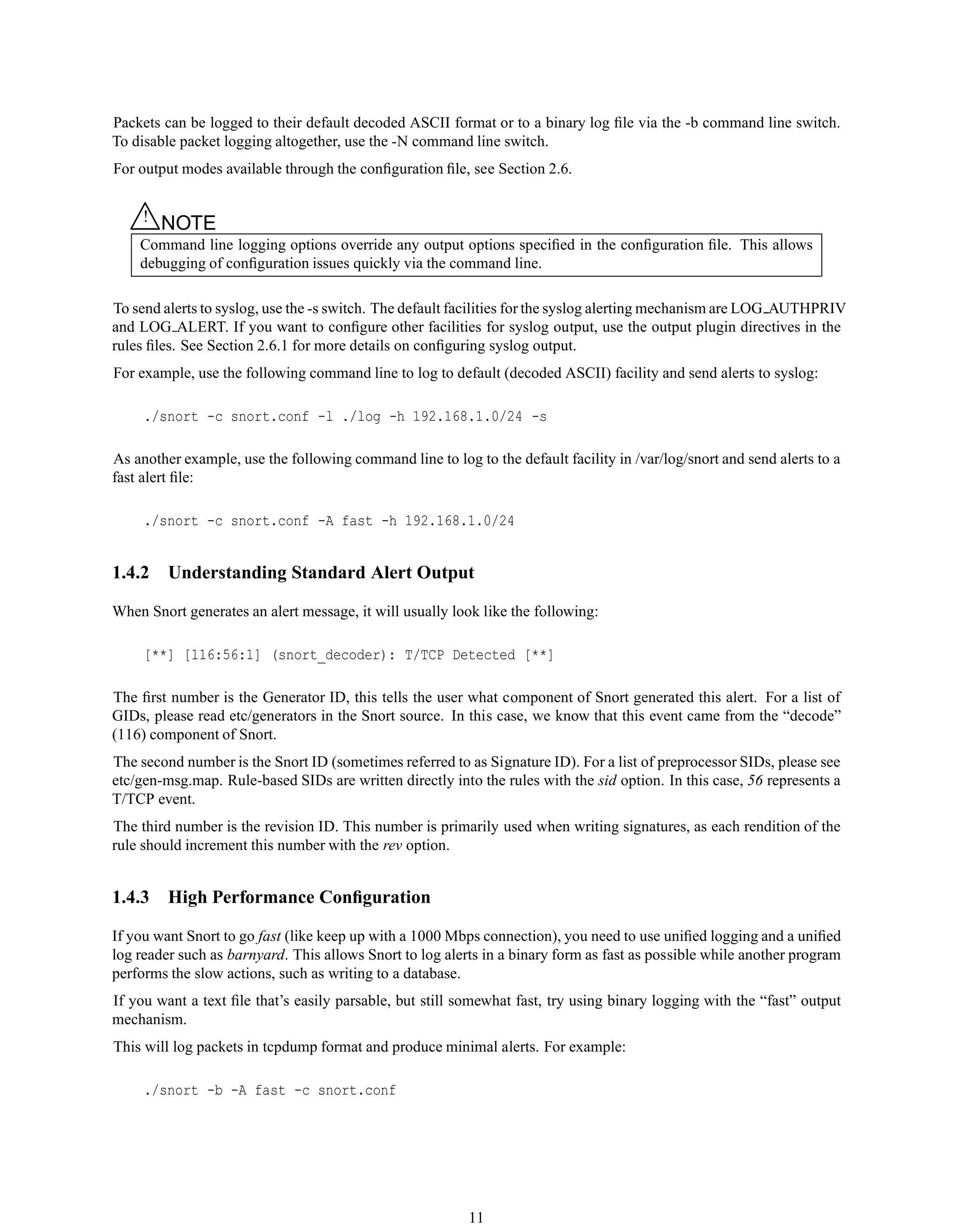 Packets can be logged to their default decoded ASCII format or to a binary log ﬁle via the -b command line switch.
To disable packet logging altogether, use the -N command line switch.
For output modes available through the conﬁguration ﬁle, see Section 2.6.
△! NOTE
Command line logging options override any output options speciﬁed in the conﬁguration ﬁle. This allows
debugging of conﬁguration issues quickly via the command line.
To send alerts to syslog, use the -s switch. The default facilities for the syslog alerting mechanism are LOG AUTHPRIV
and LOG ALERT. If you want to conﬁgure other facilities for syslog output, use the output plugin directives in the
rules ﬁles. See Section 2.6.1 for more details on conﬁguring syslog output.
For example, use the following command line to log to default (decoded ASCII) facility and send alerts to syslog:
./snort -c snort.conf -l ./log -h 192.168.1.0/24 -s
As another example, use the following command line to log to the default facility in /var/log/snort and send alerts to a
fast alert ﬁle:
./snort -c snort.conf -A fast -h 192.168.1.0/24
1.4.2 Understanding Standard Alert Output
When Snort generates an alert message, it will usually look like the following:
[**] [116:56:1] (snort_decoder): T/TCP Detected [**]
The ﬁrst number is the Generator ID, this tells the user what component of Snort generated this alert. For a list of
GIDs, please read etc/generators in the Snort source. In this case, we know that this event came from the “decode”
(116) component of Snort.
The second number is the Snort ID (sometimes referred to as Signature ID). For a list of preprocessor SIDs, please see
etc/gen-msg.map. Rule-based SIDs are written directly into the rules with the sid option. In this case, 56 represents a
T/TCP event.
The third number is the revision ID. This number is primarily used when writing signatures, as each rendition of the
rule should increment this number with the rev option.
1.4.3 High Performance Conﬁguration
If you want Snort to go fast (like keep up with a 1000 Mbps connection), you need to use uniﬁed logging and a uniﬁed
log reader such as barnyard. This allows Snort to log alerts in a binary form as fast as possible while another program
performs the slow actions, such as writing to a database.
If you want a text ﬁle that’s easily parsable, but still somewhat fast, try using binary logging with the “fast” output
mechanism.
This will log packets in tcpdump format and produce minimal alerts. For example:
./snort -b -A fast -c snort.conf
11
 