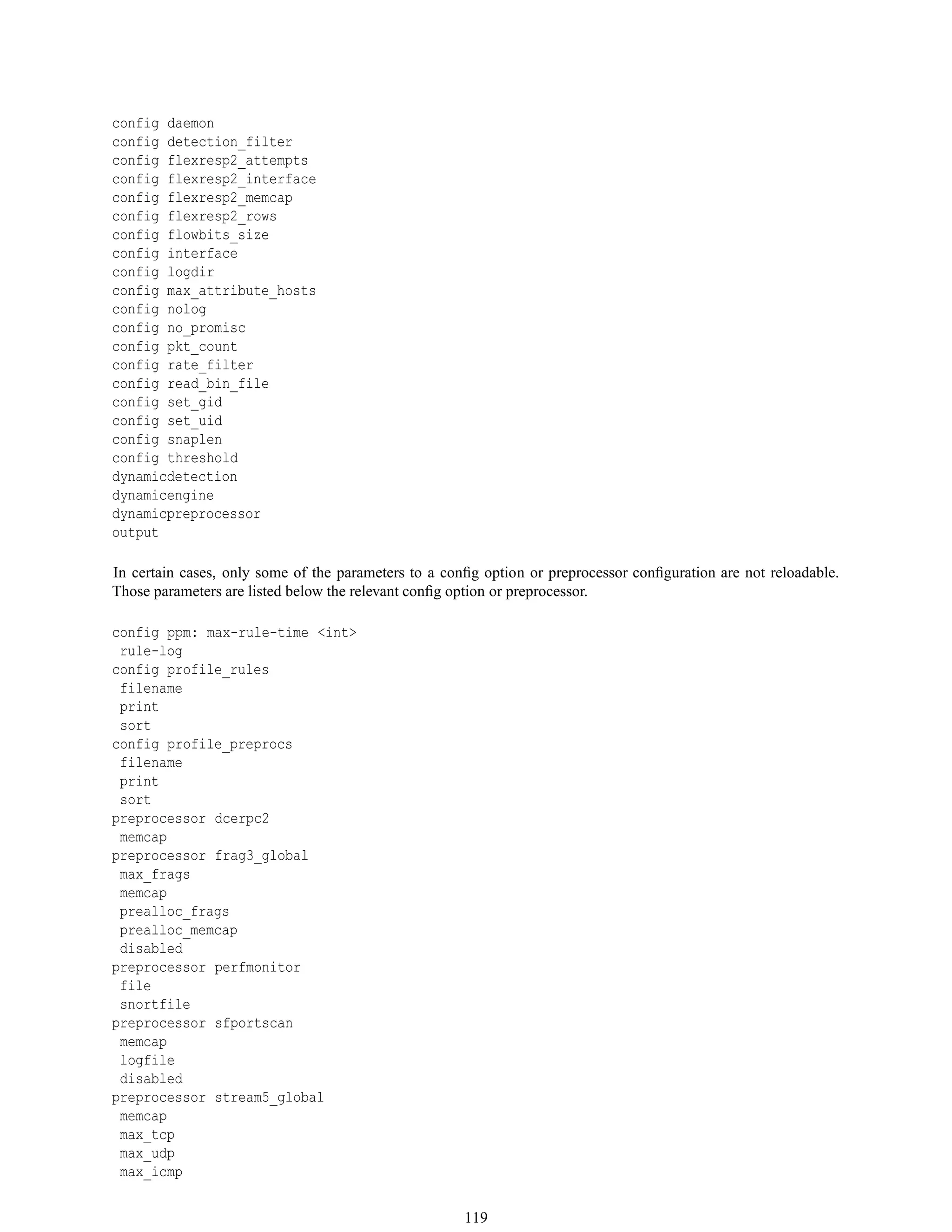 config daemon
config detection_filter
config flexresp2_attempts
config flexresp2_interface
config flexresp2_memcap
config flexresp2_rows
config flowbits_size
config interface
config logdir
config max_attribute_hosts
config nolog
config no_promisc
config pkt_count
config rate_filter
config read_bin_file
config set_gid
config set_uid
config snaplen
config threshold
dynamicdetection
dynamicengine
dynamicpreprocessor
output
In certain cases, only some of the parameters to a conﬁg option or preprocessor conﬁguration are not reloadable.
Those parameters are listed below the relevant conﬁg option or preprocessor.
config ppm: max-rule-time <int>
rule-log
config profile_rules
filename
print
sort
config profile_preprocs
filename
print
sort
preprocessor dcerpc2
memcap
preprocessor frag3_global
max_frags
memcap
prealloc_frags
prealloc_memcap
disabled
preprocessor perfmonitor
file
snortfile
preprocessor sfportscan
memcap
logfile
disabled
preprocessor stream5_global
memcap
max_tcp
max_udp
max_icmp
119
 