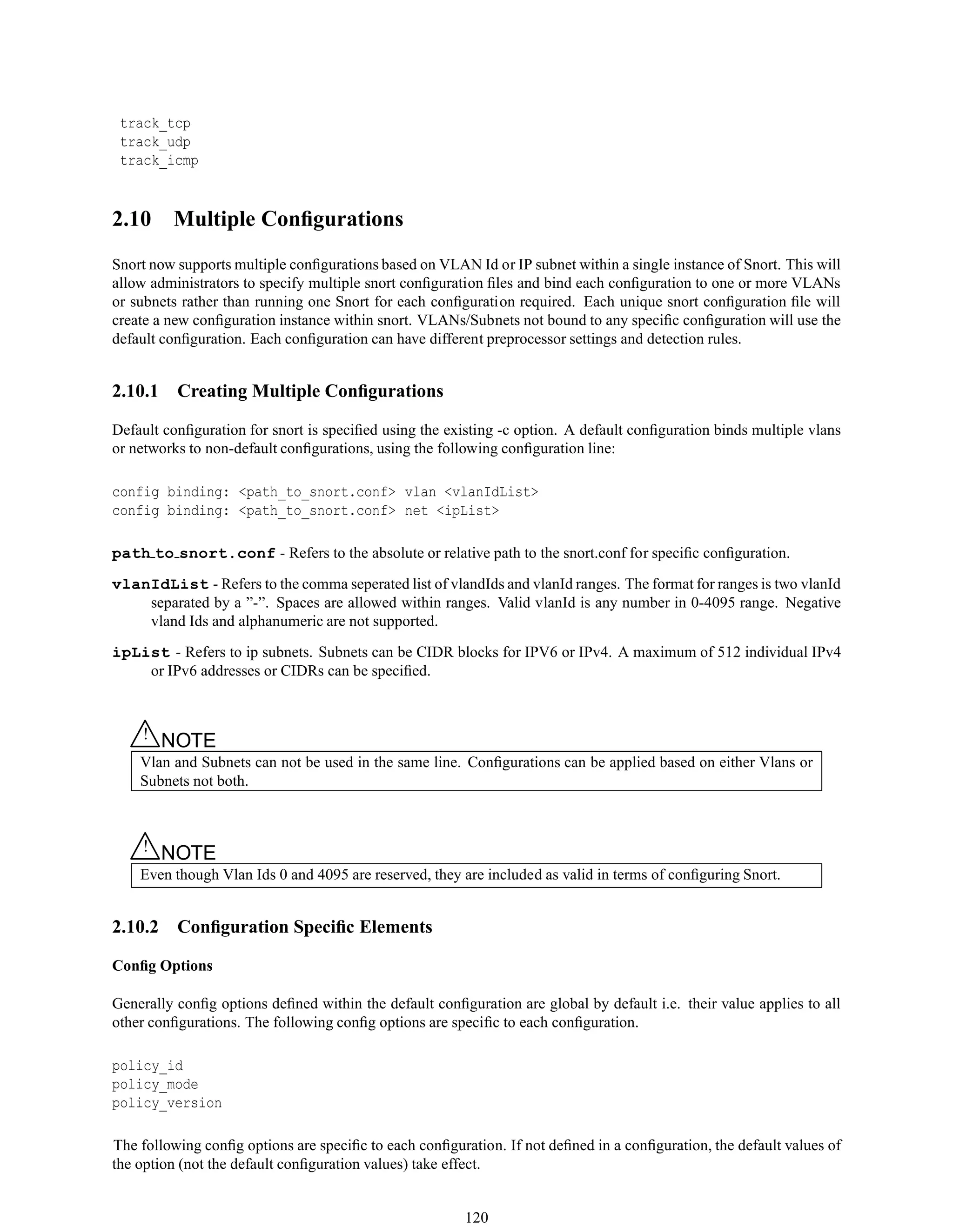 track_tcp
track_udp
track_icmp
2.10 Multiple Conﬁgurations
Snort now supports multiple conﬁgurations based on VLAN Id or IP subnet within a single instance of Snort. This will
allow administrators to specify multiple snort conﬁguration ﬁles and bind each conﬁguration to one or more VLANs
or subnets rather than running one Snort for each conﬁguration required. Each unique snort conﬁguration ﬁle will
create a new conﬁguration instance within snort. VLANs/Subnets not bound to any speciﬁc conﬁguration will use the
default conﬁguration. Each conﬁguration can have different preprocessor settings and detection rules.
2.10.1 Creating Multiple Conﬁgurations
Default conﬁguration for snort is speciﬁed using the existing -c option. A default conﬁguration binds multiple vlans
or networks to non-default conﬁgurations, using the following conﬁguration line:
config binding: <path_to_snort.conf> vlan <vlanIdList>
config binding: <path_to_snort.conf> net <ipList>
path to snort.conf - Refers to the absolute or relative path to the snort.conf for speciﬁc conﬁguration.
vlanIdList - Refers to the comma seperated list of vlandIds and vlanId ranges. The format for ranges is two vlanId
separated by a ”-”. Spaces are allowed within ranges. Valid vlanId is any number in 0-4095 range. Negative
vland Ids and alphanumeric are not supported.
ipList - Refers to ip subnets. Subnets can be CIDR blocks for IPV6 or IPv4. A maximum of 512 individual IPv4
or IPv6 addresses or CIDRs can be speciﬁed.
△! NOTE
Vlan and Subnets can not be used in the same line. Conﬁgurations can be applied based on either Vlans or
Subnets not both.
△! NOTE
Even though Vlan Ids 0 and 4095 are reserved, they are included as valid in terms of conﬁguring Snort.
2.10.2 Conﬁguration Speciﬁc Elements
Conﬁg Options
Generally conﬁg options deﬁned within the default conﬁguration are global by default i.e. their value applies to all
other conﬁgurations. The following conﬁg options are speciﬁc to each conﬁguration.
policy_id
policy_mode
policy_version
The following conﬁg options are speciﬁc to each conﬁguration. If not deﬁned in a conﬁguration, the default values of
the option (not the default conﬁguration values) take effect.
120
 