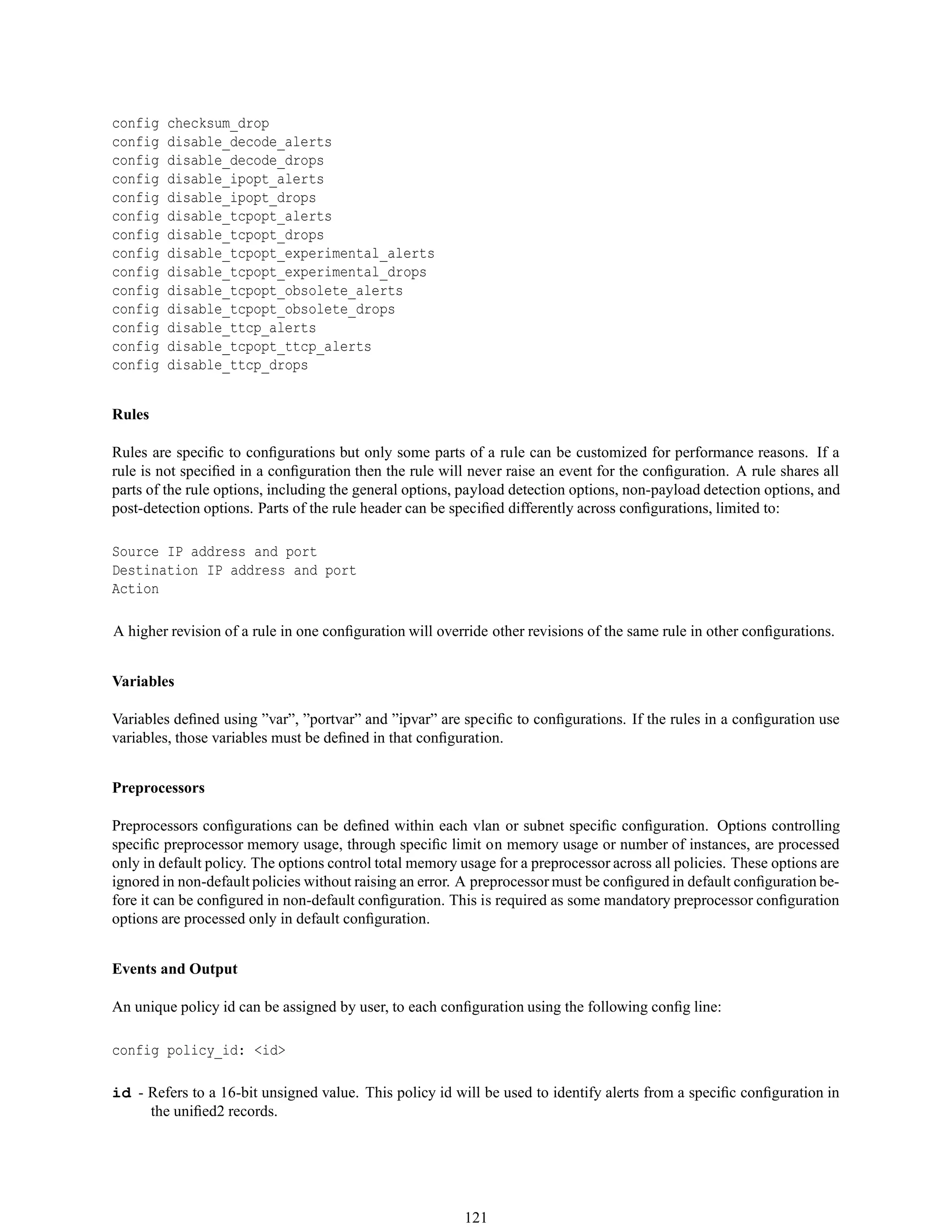 config checksum_drop
config disable_decode_alerts
config disable_decode_drops
config disable_ipopt_alerts
config disable_ipopt_drops
config disable_tcpopt_alerts
config disable_tcpopt_drops
config disable_tcpopt_experimental_alerts
config disable_tcpopt_experimental_drops
config disable_tcpopt_obsolete_alerts
config disable_tcpopt_obsolete_drops
config disable_ttcp_alerts
config disable_tcpopt_ttcp_alerts
config disable_ttcp_drops
Rules
Rules are speciﬁc to conﬁgurations but only some parts of a rule can be customized for performance reasons. If a
rule is not speciﬁed in a conﬁguration then the rule will never raise an event for the conﬁguration. A rule shares all
parts of the rule options, including the general options, payload detection options, non-payload detection options, and
post-detection options. Parts of the rule header can be speciﬁed differently across conﬁgurations, limited to:
Source IP address and port
Destination IP address and port
Action
A higher revision of a rule in one conﬁguration will override other revisions of the same rule in other conﬁgurations.
Variables
Variables deﬁned using ”var”, ”portvar” and ”ipvar” are speciﬁc to conﬁgurations. If the rules in a conﬁguration use
variables, those variables must be deﬁned in that conﬁguration.
Preprocessors
Preprocessors conﬁgurations can be deﬁned within each vlan or subnet speciﬁc conﬁguration. Options controlling
speciﬁc preprocessor memory usage, through speciﬁc limit on memory usage or number of instances, are processed
only in default policy. The options control total memory usage for a preprocessor across all policies. These options are
ignored in non-default policies without raising an error. A preprocessor must be conﬁgured in default conﬁguration be-
fore it can be conﬁgured in non-default conﬁguration. This is required as some mandatory preprocessor conﬁguration
options are processed only in default conﬁguration.
Events and Output
An unique policy id can be assigned by user, to each conﬁguration using the following conﬁg line:
config policy_id: <id>
id - Refers to a 16-bit unsigned value. This policy id will be used to identify alerts from a speciﬁc conﬁguration in
the uniﬁed2 records.
121
 