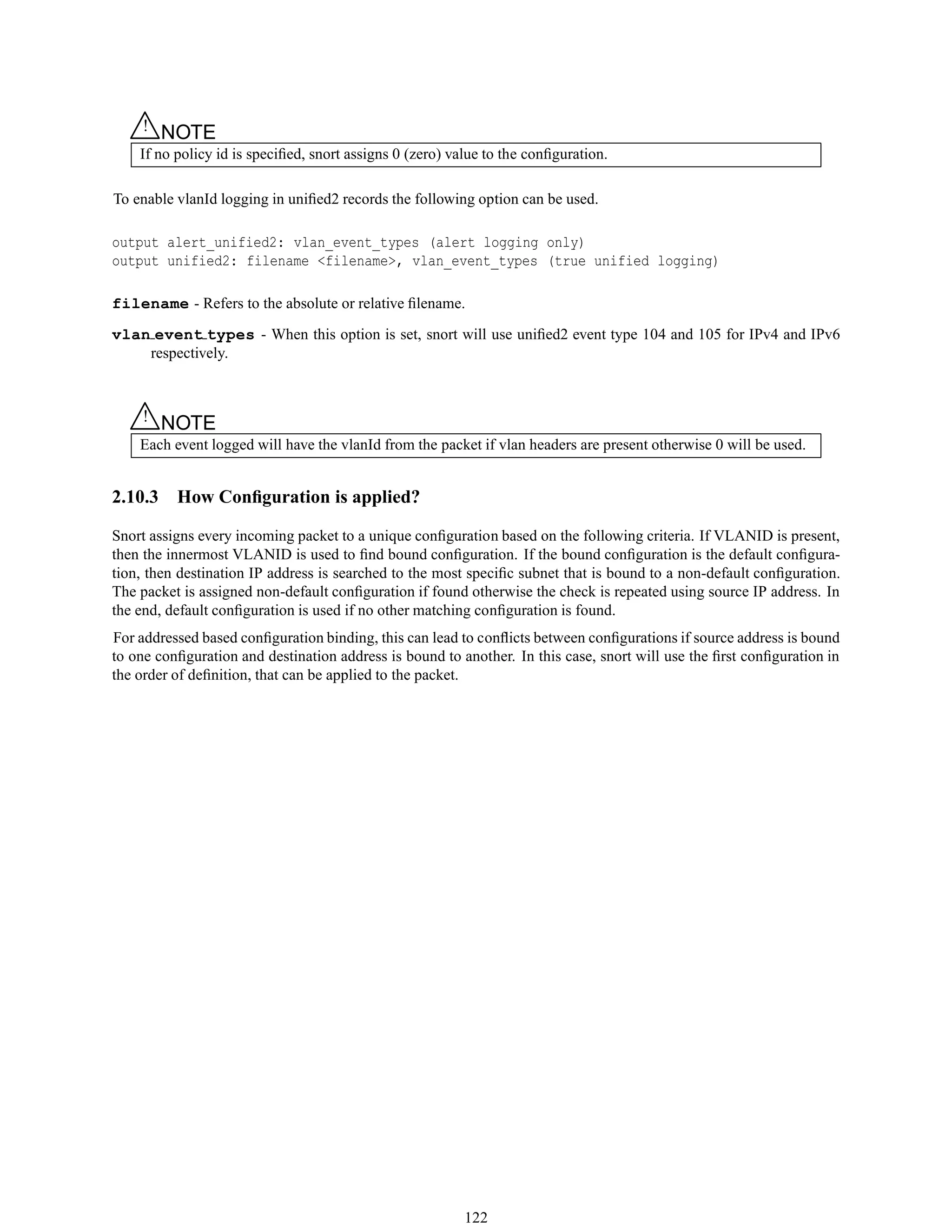△! NOTE
If no policy id is speciﬁed, snort assigns 0 (zero) value to the conﬁguration.
To enable vlanId logging in uniﬁed2 records the following option can be used.
output alert_unified2: vlan_event_types (alert logging only)
output unified2: filename <filename>, vlan_event_types (true unified logging)
filename - Refers to the absolute or relative ﬁlename.
vlan event types - When this option is set, snort will use uniﬁed2 event type 104 and 105 for IPv4 and IPv6
respectively.
△! NOTE
Each event logged will have the vlanId from the packet if vlan headers are present otherwise 0 will be used.
2.10.3 How Conﬁguration is applied?
Snort assigns every incoming packet to a unique conﬁguration based on the following criteria. If VLANID is present,
then the innermost VLANID is used to ﬁnd bound conﬁguration. If the bound conﬁguration is the default conﬁgura-
tion, then destination IP address is searched to the most speciﬁc subnet that is bound to a non-default conﬁguration.
The packet is assigned non-default conﬁguration if found otherwise the check is repeated using source IP address. In
the end, default conﬁguration is used if no other matching conﬁguration is found.
For addressed based conﬁguration binding, this can lead to conﬂicts between conﬁgurations if source address is bound
to one conﬁguration and destination address is bound to another. In this case, snort will use the ﬁrst conﬁguration in
the order of deﬁnition, that can be applied to the packet.
122
 