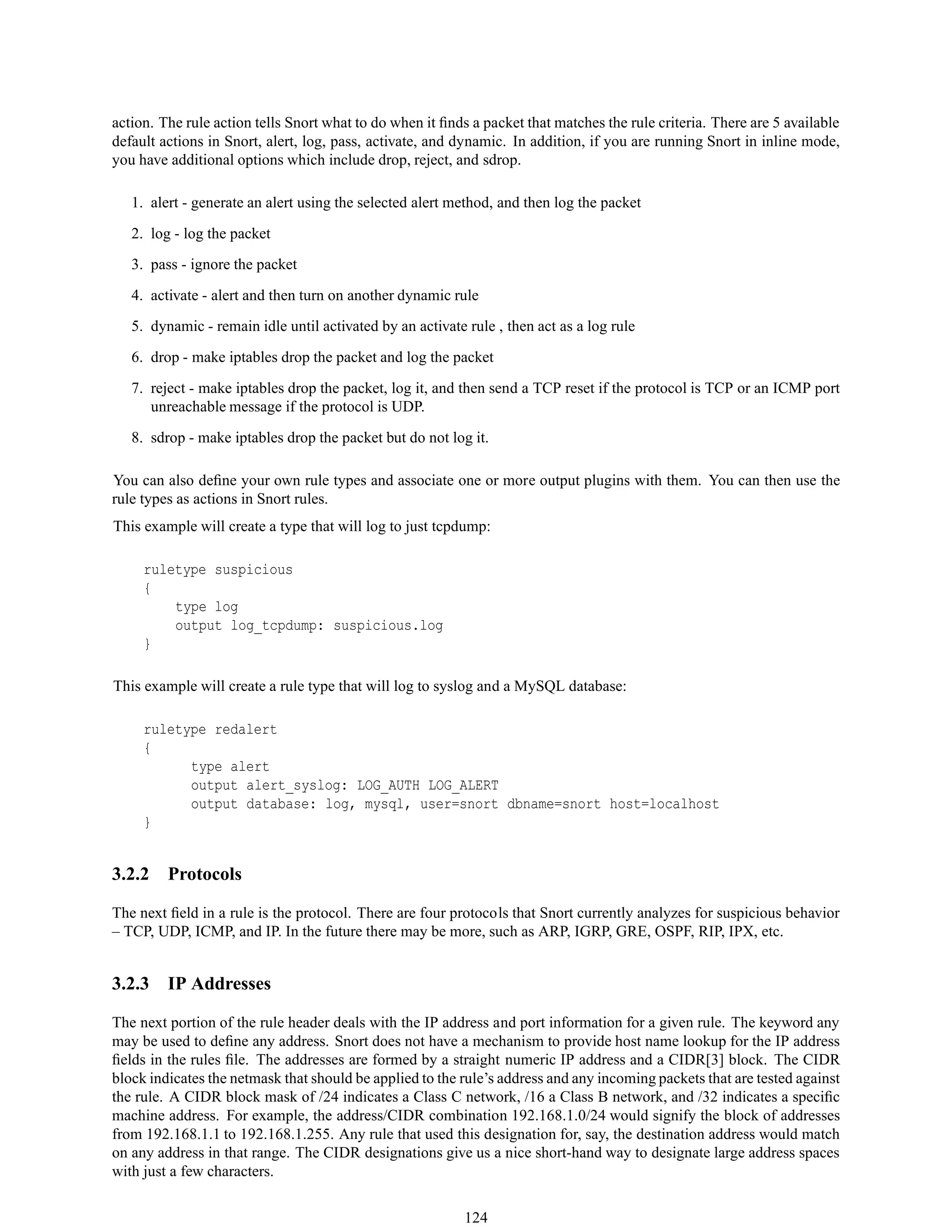 action. The rule action tells Snort what to do when it ﬁnds a packet that matches the rule criteria. There are 5 available
default actions in Snort, alert, log, pass, activate, and dynamic. In addition, if you are running Snort in inline mode,
you have additional options which include drop, reject, and sdrop.
1. alert - generate an alert using the selected alert method, and then log the packet
2. log - log the packet
3. pass - ignore the packet
4. activate - alert and then turn on another dynamic rule
5. dynamic - remain idle until activated by an activate rule , then act as a log rule
6. drop - make iptables drop the packet and log the packet
7. reject - make iptables drop the packet, log it, and then send a TCP reset if the protocol is TCP or an ICMP port
unreachable message if the protocol is UDP.
8. sdrop - make iptables drop the packet but do not log it.
You can also deﬁne your own rule types and associate one or more output plugins with them. You can then use the
rule types as actions in Snort rules.
This example will create a type that will log to just tcpdump:
ruletype suspicious
{
type log
output log_tcpdump: suspicious.log
}
This example will create a rule type that will log to syslog and a MySQL database:
ruletype redalert
{
type alert
output alert_syslog: LOG_AUTH LOG_ALERT
output database: log, mysql, user=snort dbname=snort host=localhost
}
3.2.2 Protocols
The next ﬁeld in a rule is the protocol. There are four protocols that Snort currently analyzes for suspicious behavior
– TCP, UDP, ICMP, and IP. In the future there may be more, such as ARP, IGRP, GRE, OSPF, RIP, IPX, etc.
3.2.3 IP Addresses
The next portion of the rule header deals with the IP address and port information for a given rule. The keyword any
may be used to deﬁne any address. Snort does not have a mechanism to provide host name lookup for the IP address
ﬁelds in the rules ﬁle. The addresses are formed by a straight numeric IP address and a CIDR[3] block. The CIDR
block indicates the netmask that should be applied to the rule’s address and any incoming packets that are tested against
the rule. A CIDR block mask of /24 indicates a Class C network, /16 a Class B network, and /32 indicates a speciﬁc
machine address. For example, the address/CIDR combination 192.168.1.0/24 would signify the block of addresses
from 192.168.1.1 to 192.168.1.255. Any rule that used this designation for, say, the destination address would match
on any address in that range. The CIDR designations give us a nice short-hand way to designate large address spaces
with just a few characters.
124
 