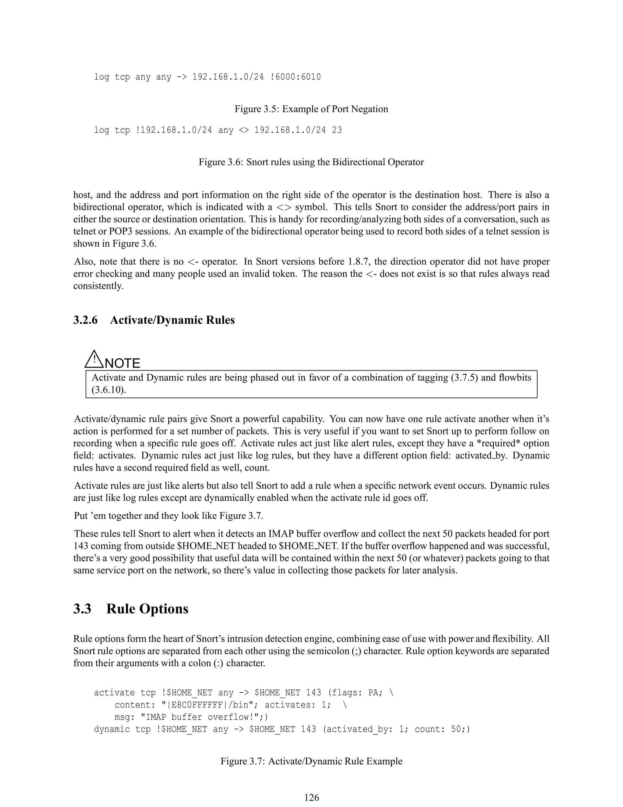 log tcp any any -> 192.168.1.0/24 !6000:6010
Figure 3.5: Example of Port Negation
log tcp !192.168.1.0/24 any <> 192.168.1.0/24 23
Figure 3.6: Snort rules using the Bidirectional Operator
host, and the address and port information on the right side of the operator is the destination host. There is also a
bidirectional operator, which is indicated with a <> symbol. This tells Snort to consider the address/port pairs in
either the source or destination orientation. This is handy for recording/analyzing both sides of a conversation, such as
telnet or POP3 sessions. An example of the bidirectional operator being used to record both sides of a telnet session is
shown in Figure 3.6.
Also, note that there is no <- operator. In Snort versions before 1.8.7, the direction operator did not have proper
error checking and many people used an invalid token. The reason the <- does not exist is so that rules always read
consistently.
3.2.6 Activate/Dynamic Rules
△! NOTE
Activate and Dynamic rules are being phased out in favor of a combination of tagging (3.7.5) and ﬂowbits
(3.6.10).
Activate/dynamic rule pairs give Snort a powerful capability. You can now have one rule activate another when it’s
action is performed for a set number of packets. This is very useful if you want to set Snort up to perform follow on
recording when a speciﬁc rule goes off. Activate rules act just like alert rules, except they have a *required* option
ﬁeld: activates. Dynamic rules act just like log rules, but they have a different option ﬁeld: activated by. Dynamic
rules have a second required ﬁeld as well, count.
Activate rules are just like alerts but also tell Snort to add a rule when a speciﬁc network event occurs. Dynamic rules
are just like log rules except are dynamically enabled when the activate rule id goes off.
Put ’em together and they look like Figure 3.7.
These rules tell Snort to alert when it detects an IMAP buffer overﬂow and collect the next 50 packets headed for port
143 coming from outside $HOME NET headed to $HOME NET. If the buffer overﬂow happened and was successful,
there’s a very good possibility that useful data will be contained within the next 50 (or whatever) packets going to that
same service port on the network, so there’s value in collecting those packets for later analysis.
3.3 Rule Options
Rule options form the heart of Snort’s intrusion detection engine, combining ease of use with power and ﬂexibility. All
Snort rule options are separated from each other using the semicolon (;) character. Rule option keywords are separated
from their arguments with a colon (:) character.
activate tcp !$HOME_NET any -> $HOME_NET 143 (flags: PA; 
content: "|E8C0FFFFFF|/bin"; activates: 1; 
msg: "IMAP buffer overflow!";)
dynamic tcp !$HOME_NET any -> $HOME_NET 143 (activated_by: 1; count: 50;)
Figure 3.7: Activate/Dynamic Rule Example
126
 