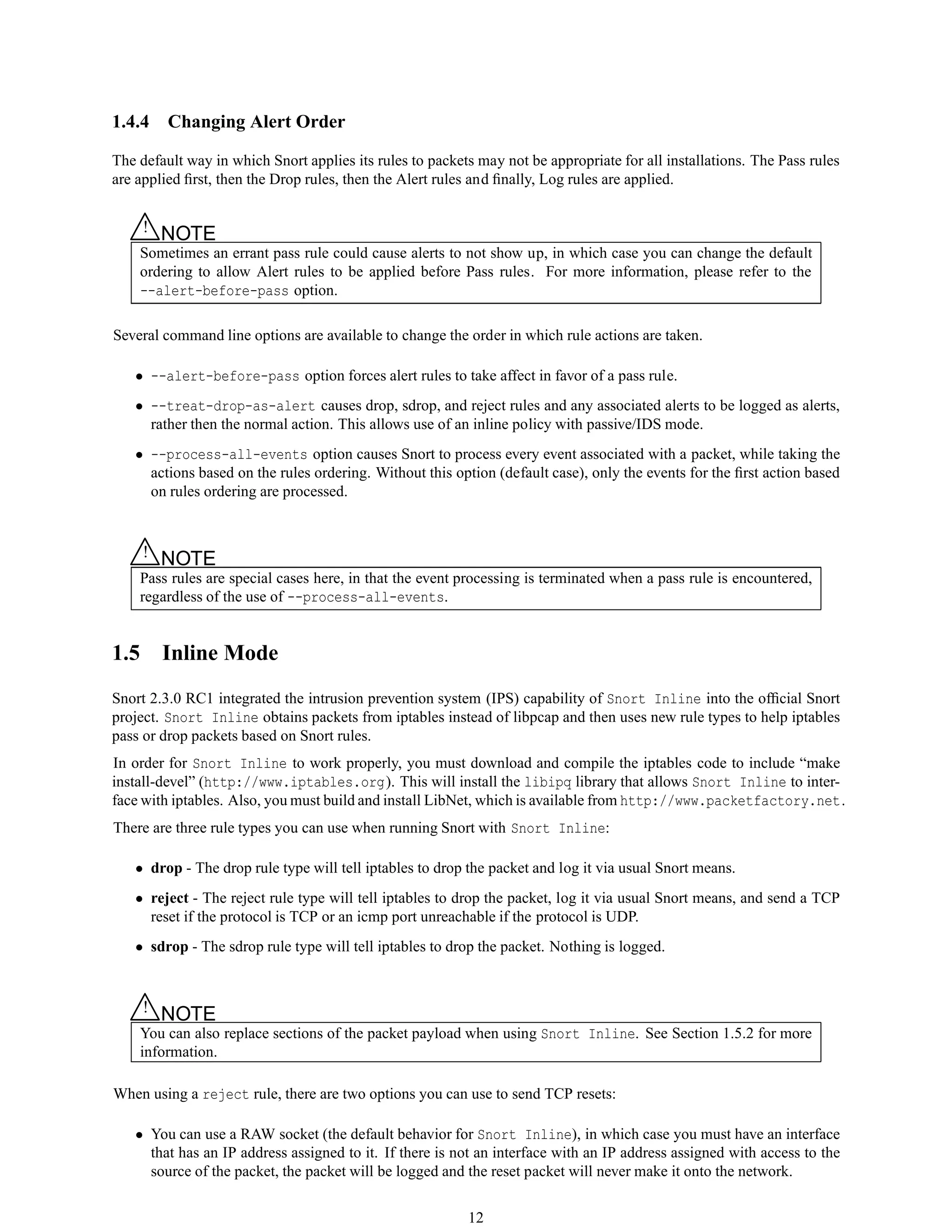 1.4.4 Changing Alert Order
The default way in which Snort applies its rules to packets may not be appropriate for all installations. The Pass rules
are applied ﬁrst, then the Drop rules, then the Alert rules and ﬁnally, Log rules are applied.
△! NOTE
Sometimes an errant pass rule could cause alerts to not show up, in which case you can change the default
ordering to allow Alert rules to be applied before Pass rules. For more information, please refer to the
--alert-before-pass option.
Several command line options are available to change the order in which rule actions are taken.
• --alert-before-pass option forces alert rules to take affect in favor of a pass rule.
• --treat-drop-as-alert causes drop, sdrop, and reject rules and any associated alerts to be logged as alerts,
rather then the normal action. This allows use of an inline policy with passive/IDS mode.
• --process-all-events option causes Snort to process every event associated with a packet, while taking the
actions based on the rules ordering. Without this option (default case), only the events for the ﬁrst action based
on rules ordering are processed.
△! NOTE
Pass rules are special cases here, in that the event processing is terminated when a pass rule is encountered,
regardless of the use of --process-all-events.
1.5 Inline Mode
Snort 2.3.0 RC1 integrated the intrusion prevention system (IPS) capability of Snort Inline into the ofﬁcial Snort
project. Snort Inline obtains packets from iptables instead of libpcap and then uses new rule types to help iptables
pass or drop packets based on Snort rules.
In order for Snort Inline to work properly, you must download and compile the iptables code to include “make
install-devel” (http://www.iptables.org). This will install the libipq library that allows Snort Inline to inter-
face with iptables. Also, you must build and install LibNet, which is available from http://www.packetfactory.net.
There are three rule types you can use when running Snort with Snort Inline:
• drop - The drop rule type will tell iptables to drop the packet and log it via usual Snort means.
• reject - The reject rule type will tell iptables to drop the packet, log it via usual Snort means, and send a TCP
reset if the protocol is TCP or an icmp port unreachable if the protocol is UDP.
• sdrop - The sdrop rule type will tell iptables to drop the packet. Nothing is logged.
△! NOTE
You can also replace sections of the packet payload when using Snort Inline. See Section 1.5.2 for more
information.
When using a reject rule, there are two options you can use to send TCP resets:
• You can use a RAW socket (the default behavior for Snort Inline), in which case you must have an interface
that has an IP address assigned to it. If there is not an interface with an IP address assigned with access to the
source of the packet, the packet will be logged and the reset packet will never make it onto the network.
12
 
