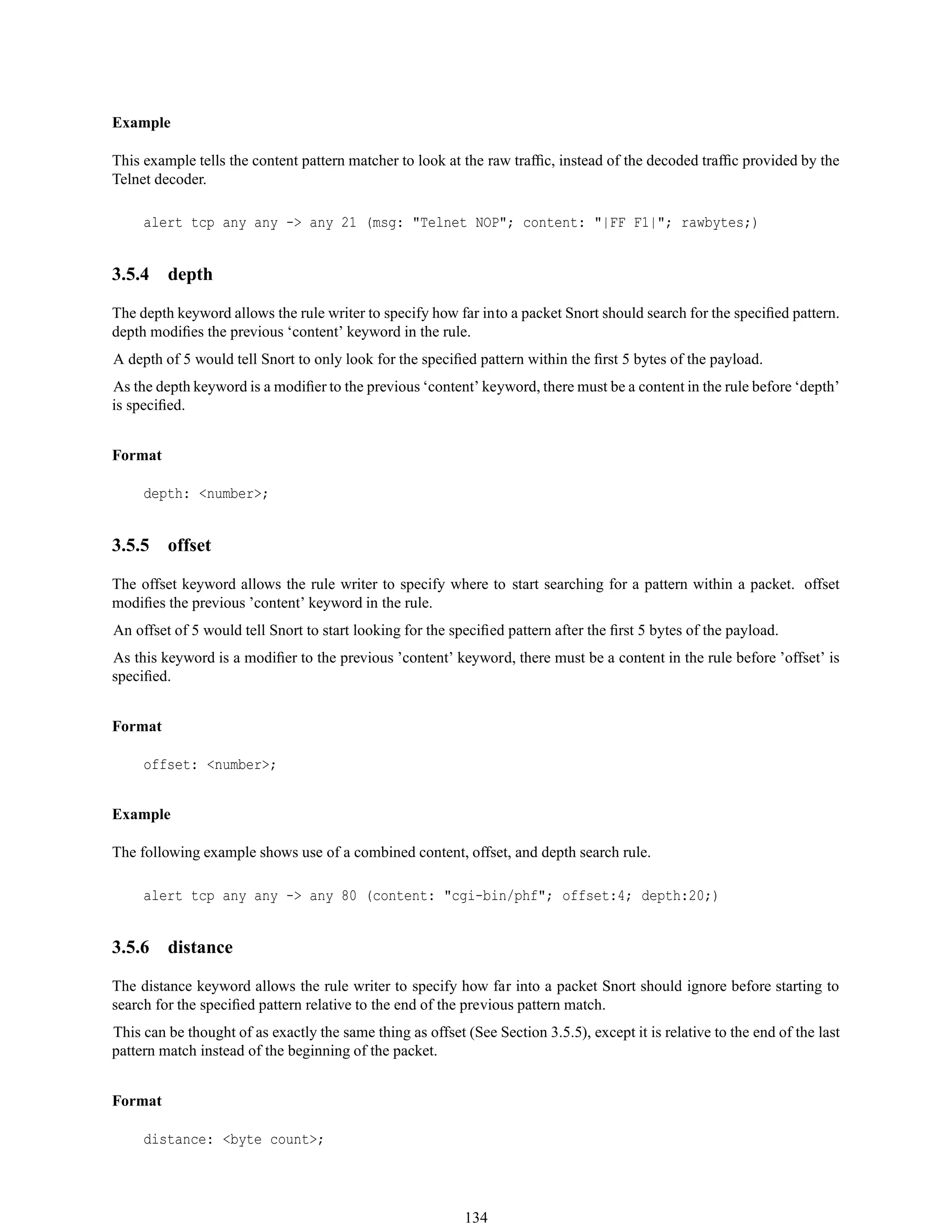 Example
This example tells the content pattern matcher to look at the raw trafﬁc, instead of the decoded trafﬁc provided by the
Telnet decoder.
alert tcp any any -> any 21 (msg: "Telnet NOP"; content: "|FF F1|"; rawbytes;)
3.5.4 depth
The depth keyword allows the rule writer to specify how far into a packet Snort should search for the speciﬁed pattern.
depth modiﬁes the previous ‘content’ keyword in the rule.
A depth of 5 would tell Snort to only look for the speciﬁed pattern within the ﬁrst 5 bytes of the payload.
As the depth keyword is a modiﬁer to the previous ‘content’ keyword, there must be a content in the rule before ‘depth’
is speciﬁed.
Format
depth: <number>;
3.5.5 offset
The offset keyword allows the rule writer to specify where to start searching for a pattern within a packet. offset
modiﬁes the previous ’content’ keyword in the rule.
An offset of 5 would tell Snort to start looking for the speciﬁed pattern after the ﬁrst 5 bytes of the payload.
As this keyword is a modiﬁer to the previous ’content’ keyword, there must be a content in the rule before ’offset’ is
speciﬁed.
Format
offset: <number>;
Example
The following example shows use of a combined content, offset, and depth search rule.
alert tcp any any -> any 80 (content: "cgi-bin/phf"; offset:4; depth:20;)
3.5.6 distance
The distance keyword allows the rule writer to specify how far into a packet Snort should ignore before starting to
search for the speciﬁed pattern relative to the end of the previous pattern match.
This can be thought of as exactly the same thing as offset (See Section 3.5.5), except it is relative to the end of the last
pattern match instead of the beginning of the packet.
Format
distance: <byte count>;
134
 