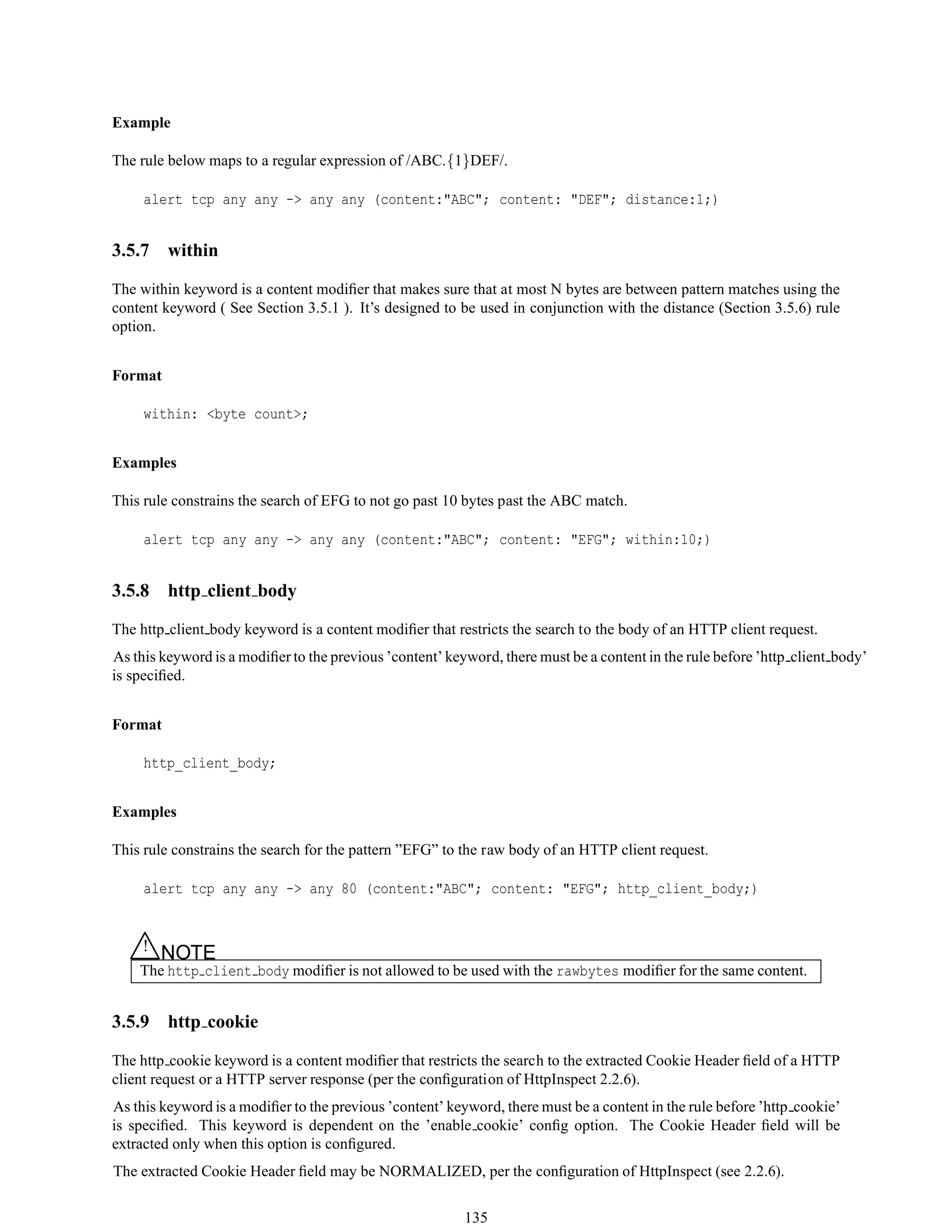 Example
The rule below maps to a regular expression of /ABC.{1}DEF/.
alert tcp any any -> any any (content:"ABC"; content: "DEF"; distance:1;)
3.5.7 within
The within keyword is a content modiﬁer that makes sure that at most N bytes are between pattern matches using the
content keyword ( See Section 3.5.1 ). It’s designed to be used in conjunction with the distance (Section 3.5.6) rule
option.
Format
within: <byte count>;
Examples
This rule constrains the search of EFG to not go past 10 bytes past the ABC match.
alert tcp any any -> any any (content:"ABC"; content: "EFG"; within:10;)
3.5.8 http client body
The http client body keyword is a content modiﬁer that restricts the search to the body of an HTTP client request.
As this keyword is a modiﬁer to the previous ’content’ keyword, there must be a content in the rule before ’http client body’
is speciﬁed.
Format
http_client_body;
Examples
This rule constrains the search for the pattern ”EFG” to the raw body of an HTTP client request.
alert tcp any any -> any 80 (content:"ABC"; content: "EFG"; http_client_body;)
△! NOTE
The http client body modiﬁer is not allowed to be used with the rawbytes modiﬁer for the same content.
3.5.9 http cookie
The http cookie keyword is a content modiﬁer that restricts the search to the extracted Cookie Header ﬁeld of a HTTP
client request or a HTTP server response (per the conﬁguration of HttpInspect 2.2.6).
As this keyword is a modiﬁer to the previous ’content’ keyword, there must be a content in the rule before ’http cookie’
is speciﬁed. This keyword is dependent on the ’enable cookie’ conﬁg option. The Cookie Header ﬁeld will be
extracted only when this option is conﬁgured.
The extracted Cookie Header ﬁeld may be NORMALIZED, per the conﬁguration of HttpInspect (see 2.2.6).
135
 