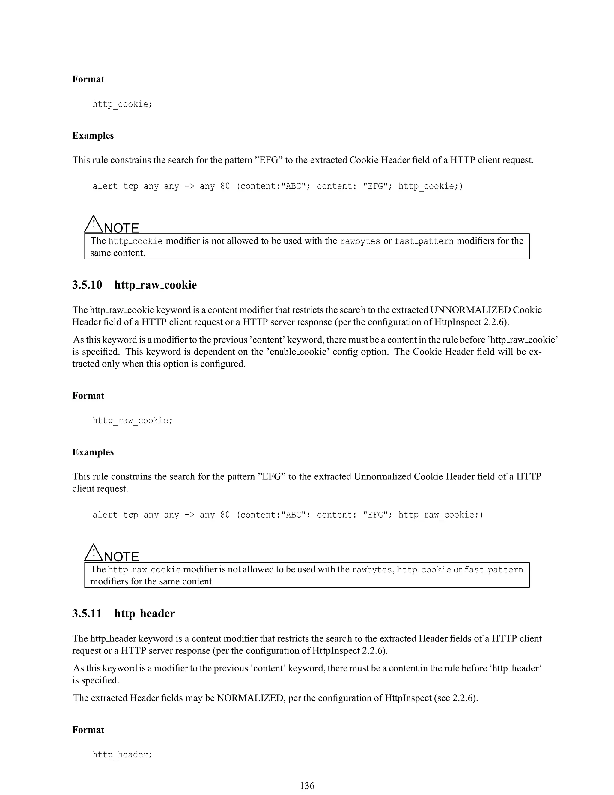 Format
http_cookie;
Examples
This rule constrains the search for the pattern ”EFG” to the extracted Cookie Header ﬁeld of a HTTP client request.
alert tcp any any -> any 80 (content:"ABC"; content: "EFG"; http_cookie;)
△! NOTE
The http cookie modiﬁer is not allowed to be used with the rawbytes or fast pattern modiﬁers for the
same content.
3.5.10 http raw cookie
The http raw cookie keyword is a content modiﬁer that restricts the search to the extracted UNNORMALIZED Cookie
Header ﬁeld of a HTTP client request or a HTTP server response (per the conﬁguration of HttpInspect 2.2.6).
As this keyword is a modiﬁer to the previous ’content’ keyword, there must be a content in the rule before ’http raw cookie’
is speciﬁed. This keyword is dependent on the ’enable cookie’ conﬁg option. The Cookie Header ﬁeld will be ex-
tracted only when this option is conﬁgured.
Format
http_raw_cookie;
Examples
This rule constrains the search for the pattern ”EFG” to the extracted Unnormalized Cookie Header ﬁeld of a HTTP
client request.
alert tcp any any -> any 80 (content:"ABC"; content: "EFG"; http_raw_cookie;)
△! NOTE
The http raw cookie modiﬁer is not allowed to be used with the rawbytes, http cookie or fast pattern
modiﬁers for the same content.
3.5.11 http header
The http header keyword is a content modiﬁer that restricts the search to the extracted Header ﬁelds of a HTTP client
request or a HTTP server response (per the conﬁguration of HttpInspect 2.2.6).
As this keyword is a modiﬁer to the previous ’content’ keyword, there must be a content in the rule before ’http header’
is speciﬁed.
The extracted Header ﬁelds may be NORMALIZED, per the conﬁguration of HttpInspect (see 2.2.6).
Format
http_header;
136
 