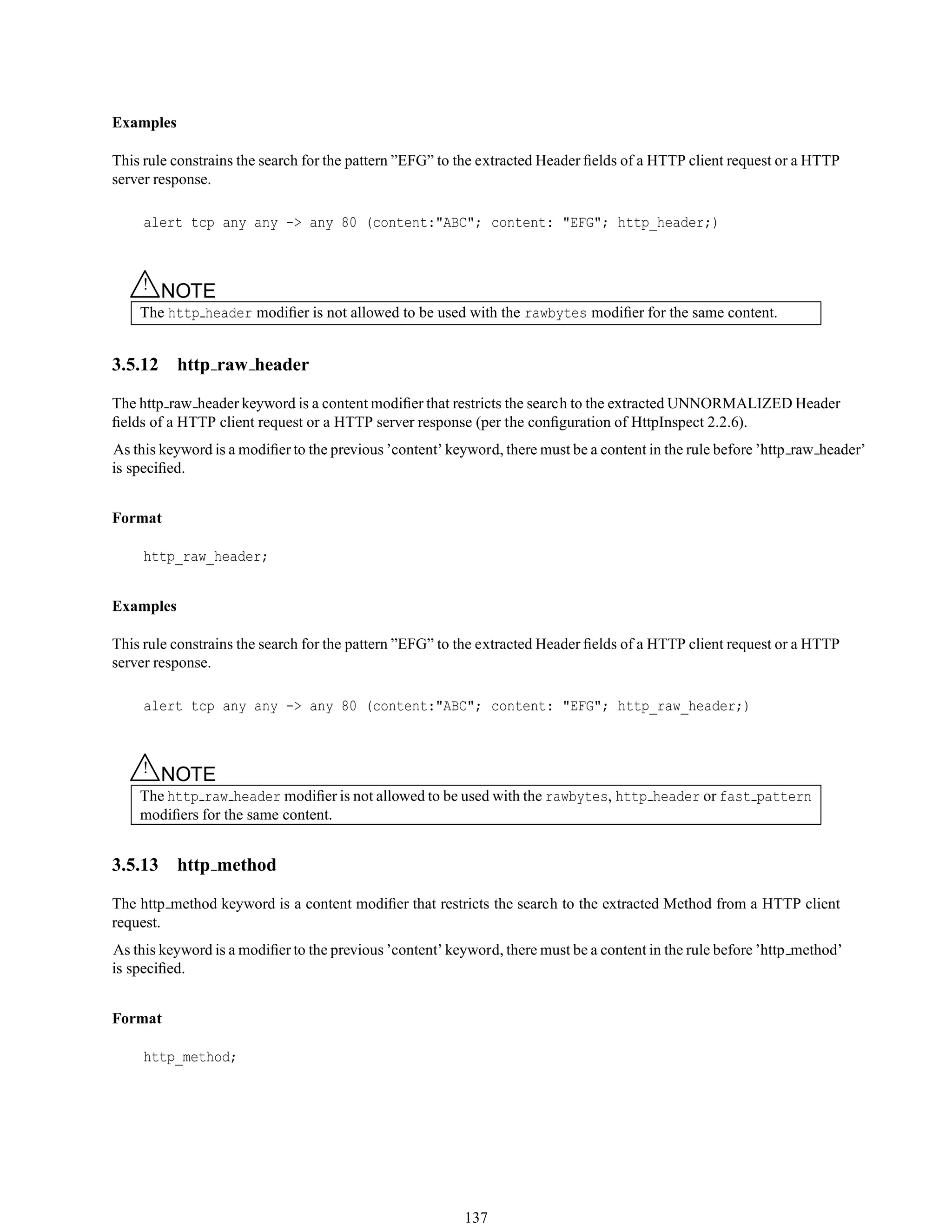 Examples
This rule constrains the search for the pattern ”EFG” to the extracted Header ﬁelds of a HTTP client request or a HTTP
server response.
alert tcp any any -> any 80 (content:"ABC"; content: "EFG"; http_header;)
△! NOTE
The http header modiﬁer is not allowed to be used with the rawbytes modiﬁer for the same content.
3.5.12 http raw header
The http raw header keyword is a content modiﬁer that restricts the search to the extracted UNNORMALIZED Header
ﬁelds of a HTTP client request or a HTTP server response (per the conﬁguration of HttpInspect 2.2.6).
As this keyword is a modiﬁer to the previous ’content’ keyword, there must be a content in the rule before ’http raw header’
is speciﬁed.
Format
http_raw_header;
Examples
This rule constrains the search for the pattern ”EFG” to the extracted Header ﬁelds of a HTTP client request or a HTTP
server response.
alert tcp any any -> any 80 (content:"ABC"; content: "EFG"; http_raw_header;)
△! NOTE
The http raw header modiﬁer is not allowed to be used with the rawbytes, http header or fast pattern
modiﬁers for the same content.
3.5.13 http method
The http method keyword is a content modiﬁer that restricts the search to the extracted Method from a HTTP client
request.
As this keyword is a modiﬁer to the previous ’content’ keyword, there must be a content in the rule before ’http method’
is speciﬁed.
Format
http_method;
137
 